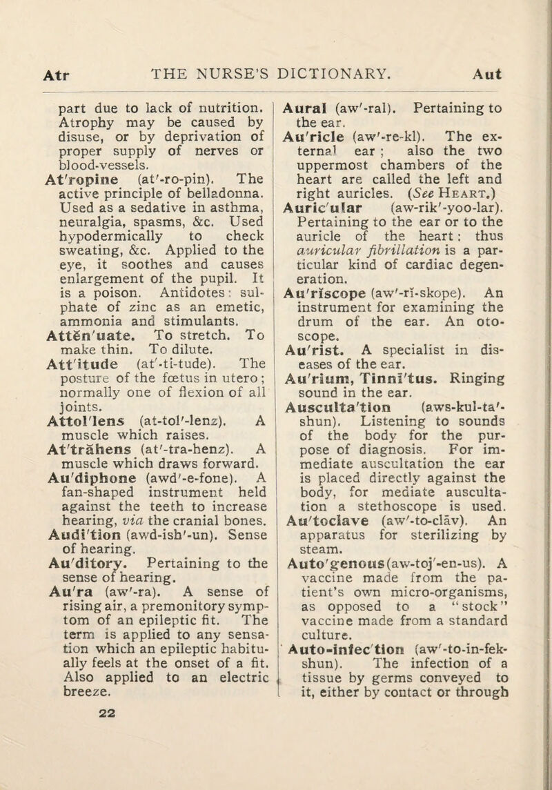 part due to lack of nutrition. Atrophy may be caused by disuse, or by deprivation of proper supply of nerves or blood-vessels. At'ropine (at'-ro-pin). The active principle of belladonna. Used as a sedative in asthma, neuralgia, spasms, &c. Used hypodermically to check sweating, &c. Applied to the eye, it soothes and causes enlargement of the pupil. It is a poison. Antidotes: sul¬ phate of zinc as an emetic, ammonia and stimulants. Attgn'uate. To stretch. To make thin. To dilute. Att'itude (at'-ti-tude). The posture of the fcetus in utero ; normally one of flexion of all joints. AttoTlens (at-tol'-lenz). A muscle which raises. At'trahens (at'-tra-henz). A muscle which draws forward. Au'diphone (awd'-e-fone). A fan-shaped instrument held against the teeth to increase hearing, via the cranial bones. Audi'tion (awd-ish'-un). Sense of hearing. Au'ditory. Pertaining to the sense of hearing. Au'ra (aw'-ra). A sense of rising air, a premonitory symp¬ tom of an epileptic fit. The term is applied to any sensa¬ tion which an epileptic habitu¬ ally feels at the onset of a fit. Also applied to an electric breeze. Aural (aw'-ral). Pertaining to the ear. Au'ricle (aw'-re-kl). The ex¬ ternal ear ; also the two uppermost chambers of the heart are called the left and right auricles. {See Heart.) Auric'ular (aw-rik'-yoo-lar). Pertaining to the ear or to the auricle of the heart: thus auricular fibrillation is a par¬ ticular kind of cardiac degen¬ eration. Au'riscope (aw'-ri-skope). An instrument for examining the drum of the ear. An oto¬ scope. ! Au'rist. A specialist in dis- I eases of the ear. 1 Au'rium, Tinni'tus. Ringing I sound in the ear. i Ausculta'tion (aws-kul-ta'- j shun). Listening to sounds I of the body for the pur¬ pose of diagnosis. For im¬ mediate auscultation the ear is placed directly against the body, for mediate ausculta- ! tion a stethoscope is used. I Au'toclave (aw'-to-clav). An apparatus for sterilizing by steam. Auto'genous(aw-toj'-en-us). A vaccine made from the pa¬ tient’s own micro-organisms, as opposed to a “stock” vaccine made from a standard culture. i Auto-infec'tion (aw'-to-in-fek- shun). The infection of a tissue by germs conveyed to 1 it, either by contact or through