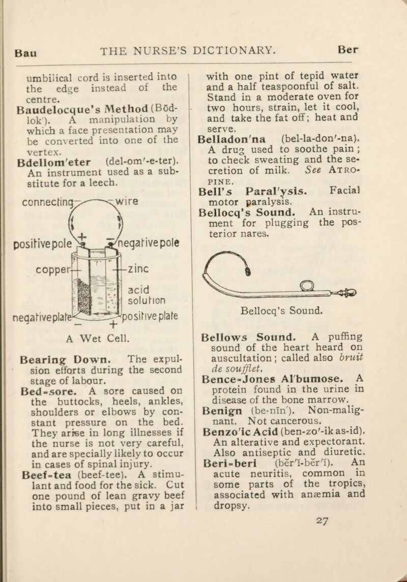 Bau umbilical cord is inserted into the edge instead of the centre. Baudelocque’s Method (Bcd- lok). A manipulation by which a face presentation may be converted into one of the vertex. Bdellom'eter (del-om'-e-ter). An instrument used as a sub¬ stitute for a leech. connecting \Wire DosiHvepole^ ^negative pole zinc acid solution positive plate A Wet Cell. Bearing: Down. The expul¬ sion efforts during the second stage of labour. Bed-sore. A sore caused on the buttocks, heels, ankles, shoulders or elbows by con¬ stant pressure on the bed. They arise in long illnesses if the nurse is not very careful, and are specially likely to occur in cases of spinal injury. Beef-tea (beef-tee). A stimu¬ lant and food for the sick. Cut one pound of lean gravy beef into small pieces, put in a jar with one pint of tepid water and a half teaspoonful of salt. Stand in a moderate oven for two hours, strain, let it cool, and take the fat off; heat and serve. Belladon'na (bel-la-don'-na). A drug used to soothe pain ; to check sweating and the se¬ cretion of milk. See Atro¬ pine. Bell’s Paral'ysis. Facial motor paralysis. Bellocq’s Sound. An instru¬ ment for plugging the pos¬ terior nares. Bellows Sound. A puffing sound of the heart heard on auscultation; called also bruit de soufflet, Bence-Jones Albumose. A protein found in the urine in disease of the bone marrow. Benig:n (be-nin'). Non-malig- nant. Not cancerous. Benzo'ic Acid (ben-zo'-ik as-id). An alterative and expectorant. Also antiseptic and diuretic. Beri-beri (ber'i-ber'I). An acute neuritis, common in some parts of the tropics, associated with anaemia and dropsy. 27 i I