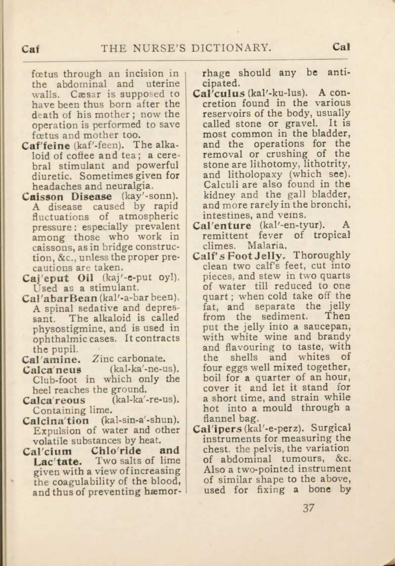 foetus through an incision in i the abdominal and uterine ' walls. Caesar is supposed to i have been thus born after the I death of his mother ; now the | operation is performed to save i foetus and mother too. ' Caf'feine (kaf'-feen). The alka- i loid of cofiee and tea; a cere- [ bral stimulant and powerful | diuretic. Sometimes given for j headaches and neuralgia. j Caisson Disease (kay'-sonri). j A disease caused by rapid i fluctuations of atmospheric j pressure: especially prevalent | among those who work in caissons, as in bridge construc¬ tion, &c., unless the proper pre- I cautions are taken. Caj'eput Oil (kaj'-e-put oyl). Used as a stimulant. Cal'abarBean (kal'-a-bar been). A spinal sedative and depres¬ sant. The alkaloid is called physostigmine, and is used in ophthalmic cases. It contracts the pupil. Cal'amine. Zinc carbonate. Calca'neus (kal-ka'-ne-us). Club-foot in which only the heel reaches the ground. Calca'reous (kal-ka'-re-us). Containing lime. Calcina'tion (kal-sin-a'-shun). Expulsion of water and other volatile substances by heat. CaTcium ChloTide and Lac'tate. Two salts of lime given with a view of increasing the coagulability of the blood, and thus of preventing hsemor- i rhage should any be anti¬ cipated. Cal'culus (kal'-ku-lus). A con¬ cretion found in the various reservoirs of the body, usually called stone or gravel. It is most common in the bladder, and the operations for the removal or crushing of the stone are lithotomy, lithotrity, and litholopaxy (which see). Calculi are also found in the kidney and the gall bladder, and more rarely in the bronchi, intestines, and veins. Cal'enture (kal'-en-tyur). _ A remittent fever of tropical climes. Malaria. Calf s Foot Jelly. Thoroughly clean two calfs feet, cut into pieces, and stew in two quarts of water till reduced to one quart; when cold take off the i fat, and separate the jelly from the sediment. Then ' put the jelly into a saucepan, ' with white wine and brandy I and flavouring to taste, with ; the shells and whites of four eggs well mixed together, boil for a quarter of an hour, j cover it and let it stand for a short time, and strain while i hot into a mould through a ; flannel bag. I Cal'ipers (kal'-e-perz). Surgical I instruments for measuring the ! chest, the pelvis, the variation of abdominal tumours, &c. Also a two-pointed instrument of similar shape to the above, used for fixing a bone by