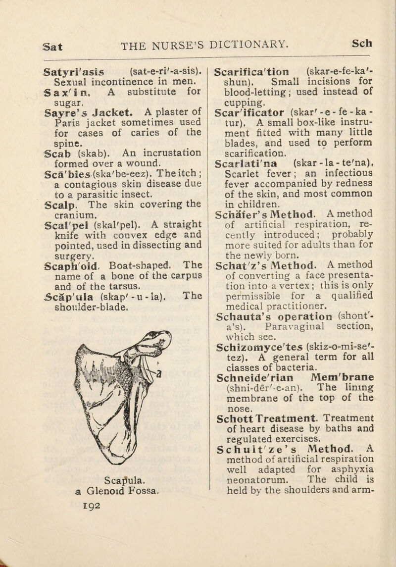 Satyri'asis (sat-e-n'-a-sis). Sexual incontinence in men. Sax'in. A substitute for sugar. Sayre’s Jacket. A plaster of Paris jacket sometimes used for cases of caries of the ! spine. Scab (skab). An incrustation formed over a wound. Sca'bies (ska'be-eez). The itch; a contagious skin disease due to a parasitic insect. Scalp. The skin covering the | cranium. i Scal'pel (skaPpel). A straight i knife with convex edge and ! pointed, used in dissecting and j surgery. Scaph'oid. Boat-shaped. The | name of a bone of the carpus and of the tarsus. Scap'ula (skap'-u-Ia). The shoulder-blade. Scapula. a Glenoid Fossa. 192 Scarsfica'tion (skar-e-fe-ka'- shun). Small incisions for blood-letting; used instead of cupping. Scar'ificator (skar'- e - fe - ka- tur). A small box-like instru¬ ment fitted with many little blades, and used 19 perform scarification. Scarlati'na (skar-la- te'na), Scarlet fever; an infectious fever accompanied by redness of the skin, and most common in children. Schafer’s Method. A method of artificial respiration, re¬ cently introduced; probably more suited for adults than for the newly born. Schat'z’s Method. A method of converting a face presenta¬ tion into a vertex; this is only permissible for a qualified medical practitioner. Schauta’s operation (shont'- a’s). Paravaginal section, which see. Schizomyce'tes (skiz-o-mi-se'- tez). A general term for all classes of bacteria. Schneide'rian Mem'brane (shni-der'-e-an). The lining membrane of the top of the nose. Schott Treatment. Treatment of heart disease by baths and regulated exercises. Schuit'ze’s Method. A method of artificial respiration well adapted for asphyxia neonatorum. The child is held by the shoulders and arm-