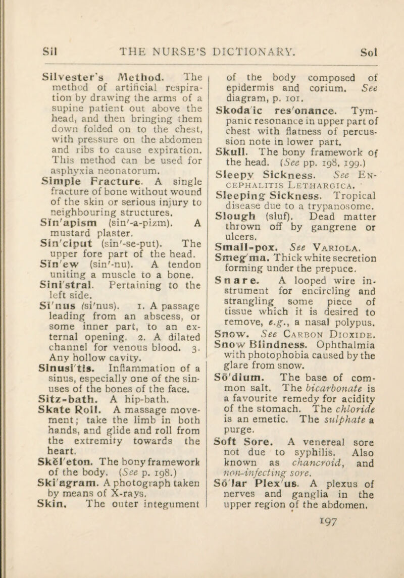 Silvester's Method. The method of artificial respira¬ tion by drawing the arms of a supine patient out above the head, and then bringing them down folded on to the chest, with pressure on the abdomen and ribs to cause expiration. This method can be used for asphyxia neonatorum. Simple Fracture. A single fracture of bone without wound of the skin or serious injury to neighbouring structures, Sfn'apism (sin'-a-pizm). A mustard plaster. Sin'ciput (sin'-se-put). The upper fore part of the head. Sin'ew (sin'-nu). A tendon uniting a muscle to a bone. Sini'stral. Pertaining to the left side. Si'nus tsi'nus). i. A passage leading from an abscess, or some inner part, to an ex¬ ternal opening. 2. A dilated channel for venous blood. 3. Any hollow cavity. Sinusi'tls. Inflammation of a sinus, especially one of the sin¬ uses of the bones of the face. Sitz-bath. A hip-bath. Skate Roll. A massage move¬ ment; take the limb in both hands, and glide and roll from the extremity towards the heart. SkSI'eton. The bony framework of the body. {See p. 198.) Ski'ag:ram. A photograph taken by means of X-rays. Skin. The outer integument of the body composed of epidermis and corium. See diagram, p. loi. Skoda ic res'onance. Tym¬ panic resonance in upper part of chest with flatness of percus¬ sion note in lower part. Skull. The bony framework of the head. {See pp. 198, 199.) Sleepy Sickness. See En¬ cephalitis Lethargica, Sleeping Sickness. Tropical disease due to a trypanosome. Slough (sluf). Dead matter thrown off by gangrene or ulcers. j .Small-pox. See Variola. j Smeg'ma. Thick white secretion I forming under the prepuce. Snare- A looped wire in¬ strument for encircling and strangling some piece of tissue which it is desired to remove, e.g., a nasal polypus. Snow. See Carbon Dioxide. Snow Blindness. Ophthalmia with photophobia caused by the glare from snow. So'dium. The base of com¬ mon salt. The bicarbonate is a favourite remedy for acidity of the stomach. The chloride is an emetic. The sulphate a purge. Soft Sore. A venereal sore not due to syphilis. Also known as chancroid, and non-infecting sore. SoTar Plex'us. A plexus of nerves and ganglia in the upper region of the abdomen.
