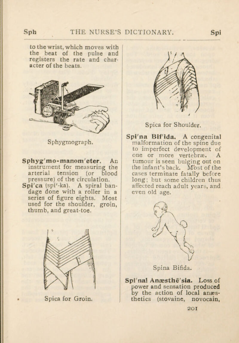 to the wrist, which moves with i the beat of the pulse and registers the rate and char- | acter of the beats. Sphygmograph. Sphyjf'mo-manont'eter. An instrument for measuring the arterial tension (or blood pressure) of the circulation. Spi'ca (spi'-ka). A spiral ban¬ dage done with a roller in a series of figure eights. Most used for the shoulder, groin, thumb, and great-toe. Spica for Shoulder. Spi'na Bif'ida. A congenital malformation of the spine due to imperfect development of one or more vertebrae. A tumour is seen bulging out on the infant’s back. Most of the cases terminate fatally before long; but some children thus affected reach adult years, and even old age. Spi'na! Anaesthe'sia. Loss of power and sensation produced by the action of local anaes¬ thetics (stovaine, novocain.