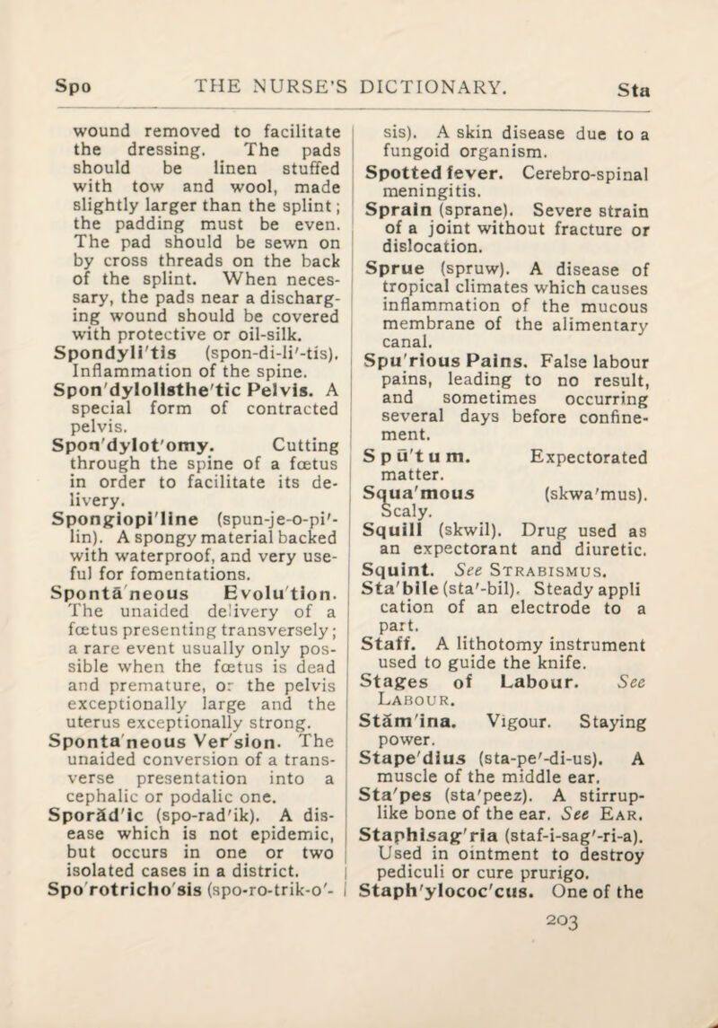 wound removed to facilitate the dressing. The pads should be linen stuffed with tow and wool, made slightly larger than the splint; the padding must be even. The pad should be sewn on by cross threads on the back of the splint. When neces¬ sary, the pads near a discharg¬ ing wound should be covered with protective or oil-silk. Spondyli'tis (spon-di-li'-tis). ; Inflammation of the spine. Spon'dylollsthe'tic Pelvis. A i special form of contracted pelvis. Spon'dylot'omy. Cutting through the spine of a foetus in order to facilitate its de¬ livery. Sponjflopi'Ilne (spun-je-o-pi'- lin). A spongy material backed with waterproof, and very use¬ ful for fomentations. I Sponta'neous Evolu'tion. The unaided delivery of a foetus presenting transversely; a rare event usually only pos¬ sible when the foetus is dead and premature, or the pelvis exceptionally large and the uterus exceptionally strong. Sponta'neous Ver sion. The , unaided conversion of a trans- j verse presentation into a | cephalic or podalic one. Sporad'ic (spo-rad'ik). A dis- ■ ease which is not epidemic, i but occurs in one or two i isolated cases in a district. | Spo'rotricho'sis (spo-ro-trik-o'- I sis). A skin disease due to a fungoid organism. Spotted fever. Cerebro-spinal meningitis. Sprain (sprane). Severe strain of a joint without fracture or dislocation. Sprue (spruw). A disease of tropical climates which causes inflammation of the mucous membrane of the alimentary canal. Spu'rious Pains. False labour pains, leading to no result, and sometimes occurring several days before confine¬ ment. Spu'tum. Expectorated matter. Squa'mous (skwa'mus). Scaly. Squill (skwil). Drug used as an expectorant and diuretic. Squint. See Strabismus. Sta'blle (sta'-bil). Steady appli cation of an electrode to a part. Staff. A lithotomy instrument used to guide the knife. Stages of Labour. See Labour. StSm'ina. Vigour. Staying power. Stape'dius (sta-pe'-di-us). A muscle of the middle ear. Sta'pes (sta'peez). A stirrup¬ like bone of the ear. See Ear. Staphisag'ria (staf-i-sag'-ri-a). Used in ointment to destroy pediculi or cure prurigo. Staph'ylococ'cus. One of the