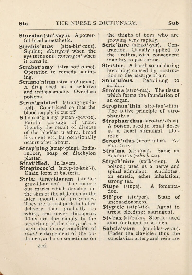 Stovaine (sto'-vayn), A power¬ ful local anassthetic. Strabis'mus (stra-biz'-mus). Squint; divergent when the eye turns out; convergent when it turns in. Strabot'omy (stra-bot'-o-me). Operation to remedy squint¬ ing. Stramo'nium (stra-mo'-neum), A drug used as a sedative and antispasmodic. Overdose poisons. Stran'gulated (strang'-gu-la- ted). Constricted so that the blood supply is cut off S t r a n'g u ry (stran'-gew-re). Painful passage of urine. Usually the result of disease of the bladder, urethra, broad ligament, etc., but occasionally occurs after labour. Strap'ping(strap'-pmg). India- rubber, soap or diachylon plaster. Strat'ifled. In layers. Streptococ'ci (strep-to-kok'-i). Chain form of bacteria. Stride Gravidarum (stri'-ee grav-id-ar'-um). The numer¬ ous marks which develop on the skin of the abdomen in the later months of pregnancy. They are at first pink, but after delivery fade gradually to white, and never disappear. They are due simply to the stretching of the skin, and are seen also in any condition of rapid enlargement of the ab¬ domen, and also sometimes on 206 the thighs of boys who are growing very rapidly. Stric'ture (strikt'-yur). Con¬ traction. Usually applied to the urethra, with consequent inability to pass urine. Stri'dor. A harsh sound during breathing caused by obstruc¬ tion to the passage of air. Strid'ulous. Pertaining to stridor. ' Stro'ma (stro'-ma). The tissue which forms the foundation of an organ. Strophan'thin (stro-fan'-thin). The active principle of stro- phanthus. Strophan'thus (stro-fan'-thus). A poison, used in small doses as a heart stimulant. Diu¬ retic. Stroph'ulus (strof'-u-lus). See Red Gum. Stru'ma (stru'ma). Same as Scrofula {which see). Strych'nine (strik'-nen). A poison; used as a nerve and spinal stimulant. Antidotes; an emetic, ether inhalation, strong tea. Stupe (stupe). A fomenta¬ tion. Sto'por (stu'por). State of unconsciousness. Styp'tic (stip'-tik). Agent to arrest bleeding; astringent. Sty'rax (sti'raks). Storax : used as an ointment in scabies. Subcla'vian (sub-kla'-ve-an). Under the clavicle: thus the subclavian artery and vein are