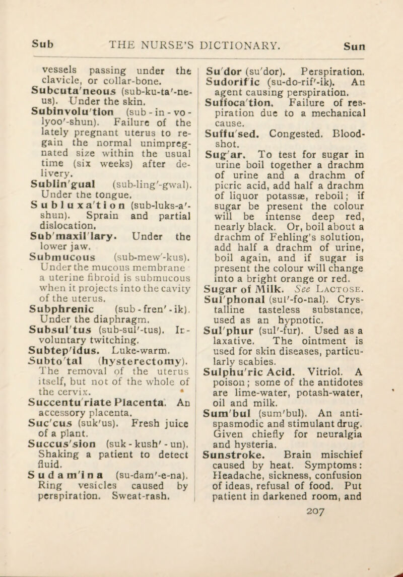 vessels passing under the clavicle, or collar-bone. Subcuta'neous (sub-ku-ta'-ne- us). Under the skin. Subinvolu'tion (sub-in-vo- lyoo'-shun). Failure of the lately pregnant uterus to re¬ gain the normal unimpreg¬ nated size within the usual time (six weeks) after de¬ livery. Sublin'gual (sub-ling'-gwal). Under the tongue. S u b 1 u X a't i o n (sub-luks-a'- shun). Sprain and partial dislocation, Sub'maxil’Iary. Under the lower jaw. Submucous (sub-mew'-kus). Under the mucous membrane a uterine fibroid is submucous when it projects into the cavity of the uterus. Subphrenic (sub - fren'- ik). Under the diaphragm. Subsul'tus (sub-sul'-tus). In¬ voluntary twitching. Subtep'idus. Luke-warm. Subto'tal (hysterectomy). The removal of the uterus itself, but not of the whole of the cervix. • Succentu'riate Placenta. An accessory placenta. Suc'cus (suk'us). Fresh juice of a plant. Succus'sion (suk - kush'- un). Shaking a patient to detect fluid. S u d a m'i n a (su-dam'-e-na). Ring vesicles caused by perspiration. Sweat-rash. Su'dor (su'dor). Perspiration. Sudorif ic (su-do-rif'-ik). An agent causing perspiration. Suffoca'tlon. Failure of res¬ piration due to a mechanical cause. Suffu'sed. Congested. Blood¬ shot. Sug ar. To test for sugar in urine boil together a drachm of urine and a drachm of picric acid, add half a drachm of liquor potassse, reboil; if sugar be present the colour will be intense deep red, nearly black. Or, boil about a drachm of Fehling's solution, add half a drachm of urine, boil again, and if sugar is present the colour will change into a bright orange or red. Sugar of Milk. See Lactose. Sul'phonal (sul'-fo-nal). Crys¬ talline tasteless substance, used as an hypnotic. Sul'phur (sul'-fur). Used as a laxative. The ointment is used for skin diseases, particu¬ larly scabies. Sulphu'ric Acid. Vitriol. A poison ; some of the antidotes are lime-water, potash-water, oil and milk. Sum'bul (sum'bul). An anti- spasmodic and stimulant drug. Given chiefly for neuralgia and hysteria. Sunstroke. Brain mischief caused by heat. Symptoms: Headache, sickness, confusion of ideas, refusal of food. Put patient in darkened room, and