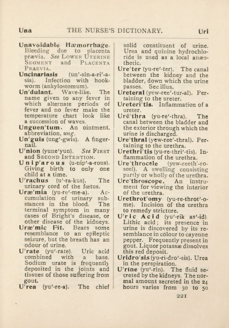 Unavoidable Haemorrhage- Bleeding due to placenta prasvia. See Lower Uterine Segment and Placenta Pkaevia. Uncinariasis (un'-sin-a-ri'-a- sis). Infection with hook¬ worm (ankylostomum). Un'dulant. Wave-like. The name given to any fever in which alternate periods of fever and no fever make the temperature chart look like a succession of waves. Unguen'tum. An ointment, abbreviation, un^. Un'guls (ung'-gwis). A finger¬ nail. U'nion (yune'yun). See First and Second Intention. ; Unlp'arous {u-nip'-a-rousl. t Giving birth to only one j child at a time. i U'rachus (u'-ra-kus). The : urinary cord of the foetus. Urae'mia (yu-re'-me-a). Ac¬ cumulation of urinary sub¬ stances in the blood. The terminal symptom in many cases of Bright’s disease, or other disease of the kidneys. Uraj'mic Pit. Bears some resemblance to an epileptic seizure, but the breath has an odour of urine. U'rate (yu'-rate). Uric acid combined with a base. Sodium urate is frequently deposited in the joints and tissues of those suffering from gout. U'rea (yu'-re-a). The chief solid constituent of urine. Urea and quinine hydrochlo¬ ride is used as a local anaes¬ thetic. Ure'ter (yu-re'-ter). The canal between the kidney and the bladder, down which the urine passes. Seeillus. Ureteral (yew-ree'-tur-al). Per¬ taining to the ureter. Ureteri'tis. Inflammation of a ureter. Ure'thra (yu-re'-thra). The canal between the bladder and the exterior through which the urine is discharged. Ure'thral (yew-ree'-thral). Per¬ taining to the urethra. Urethri'tis (yu-re-thri'-tis). In¬ flammation of the urethra. Ure'throcele (yew-reeth'-ro- seel). A swelling consisting partly or wholly of the urethra. Ure'throscope. An instru¬ ment for viewing the interior of the urethra. Urethrot'omy (yu-re-throt'-o- me). Incision of the urethra to remedy stricture. U'ric Acid (yu'-rik as'-id) Lithic acid ; its presence in urine is discovered by its re¬ semblance in colour to cayenne pepper._ Frequently present in gout. Liquor potassae dissolves this red deposit. Urldro'sis (yu-ri-dro'-sis). Urea in the perspiration. U'rlne (yu'-rin). The fluid se¬ creted by the kidneys. The nor¬ mal amount secreted in the 24 hours varies from 30 to 50