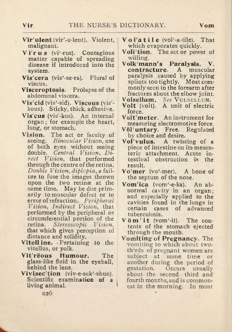 Vir'ulent (vir'-u-lent). Violent, malignant. Vi'ru5 (vi'-rus). Contagious matter capable of spreading disease if introduced into the system. Vis'cera (vis'-se-ra). Plural of viscus. Visceroptosis. Prolapse of the abdominal viscera. Vis'cid (vis'-sid). Viscous (vis'- kous). Sticky, thick, adhesive. Vis'cus (vis'-kus). An internal organ ; for example the heart, lung, or stomach. Vision. The act or faculty of seeing. Binocular Vision, use of both eyes without seeing double. Central Vision, Di¬ rect Vision, that performed through the centre of the retina. Double Vision, diplopia, a fail¬ ure to fuse the images thrown upon the two retinae at the same time. May be due prim¬ arily to muscular defect or to error of refraction. Peripheral Vision, Indirect Vision, that performed by the peripheral or circumferential portion of the retina. Stereoscopic Vision, that which gives perception of distance and solidity. Vitelline. -Pertaining to the vitellus, or yolk. Vit'rSous Humour. The glass-like fluid in the eyeball, behind the lens. Vivisec'tion (viv-e-sek'-shun), Scientific examination of a living animal. 226 V o i'a t i 1 e (vol'-a-tile). That which evaporates quickly. Voli'tion. The act or power of willing. Volk'mann’s Paralysis, V. contracture. A muscular paralysis caused by applying splints too tightly. Most com¬ monly seen in the forearm after fractures about the elbow joint. Volsellum. See Vulsellum. Volt (volt). A unit of electric force. Volt'meter. An instrument for measuring electromotive force. VSPuntary. Free. Regulated by choice and desire. Vol'vulus. A twisting of a piece of intestine on its mesen¬ teric attachment. Acute in¬ testinal obstruction is the result. Vo'mer (vo'-mer). A bone of the septum of the nose. Vom'ica (vom'-e-ka). An ab¬ normal cavity in an organ; and especially applied to the cavities found in the lungs in certain cases of advanced tuberculosis. V6m'it (vom'-it). The con¬ tents of the stomach ejected through the mouth. Vomiting-of Pregnancy. The vomiting to which about two- th’rds of pregnant women are subject at some time or another during the period of gestation. Occurs usually about the second, third and fourth months,and is common¬ est in the morning. In most