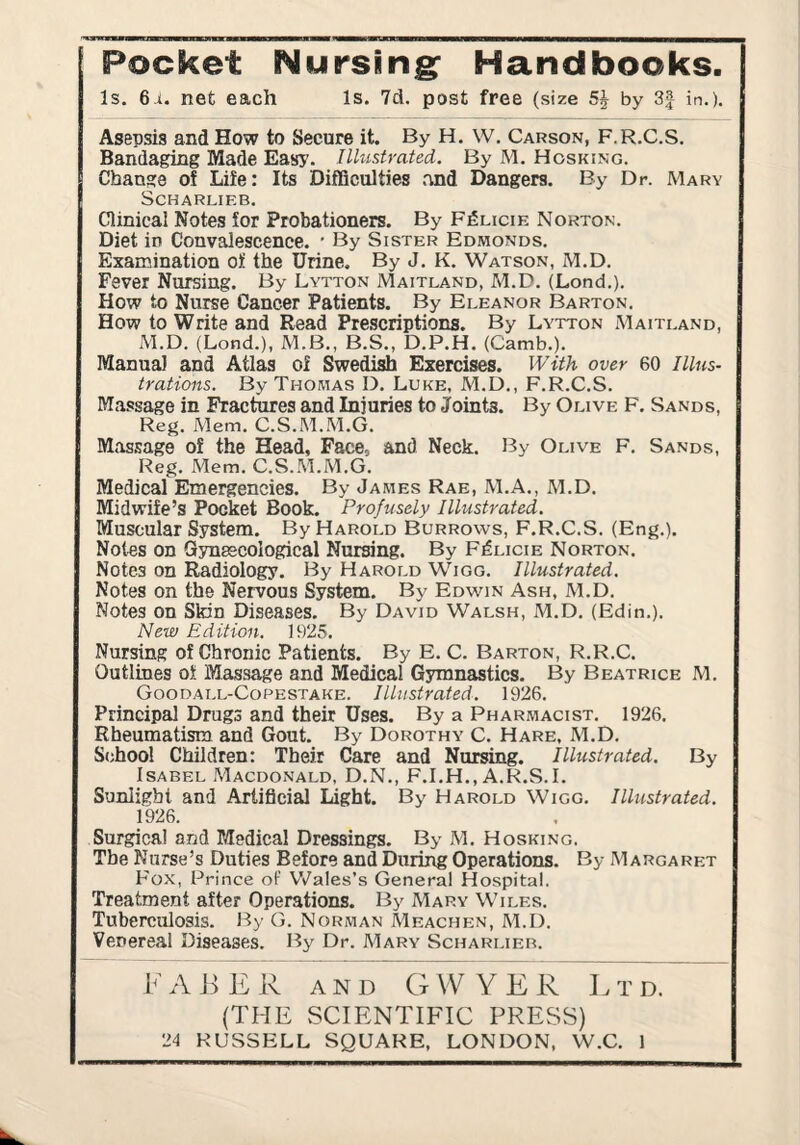 Pocket Nursing: Handbooks. Is. 6.Ji. net each Is. 7d. post free (size 5^ by 3| in.). Asepsis and How to Secure it. By H. W. Carson, F.R.C.S. Bandaging Made Easy. Illustrated. By M. Hosking. Change of Life: Its Difficulties .ynd Dangers. By Dr. Mary SCHARLIEB. Clinical Notes for Probationers. By FfiLiciE Norton. Diet in Convalescence. ' By Sister Edmonds. Examination of the Urine, By J. K. Watson, M.D. Fever Nursing. By Lytton Maitland, M.D. (Lond.). How to Nurse Cancer Patients. By Eleanor Barton. How to Write and Read Prescriptions. By Lytton Maitland, M.D. (Lond.), M.B., B.S., D.P.H. (Camb.). Manual and Atlas of Swedish Exercises. With over 60 Illus¬ trations. By Thomas D. Luke, M.D., F.R.C.S. Massage in Fractures and Injuries to Joints. By Olive F. Sands, Reg. Mem. C.S.M.M.G. Mas.^age of the Head, Face, and Neck. By Olive F, Sands, Reg. Mem. C.S..M.M.G, Medical Emergencies. By James Rae, M.A., M.D. Midwife’s Pocket Book. Profusely Illustrated. Muscular System. By Harold Burrows, F.R.C.S. (Eng.). Notes on Gynaecological Nursing. By F^licie Norton. Notes on Radiology. By Harold Wigg. Illustrated. Notes on the Nervous System, By Edwin Ash, M.D. Notes on Skin Diseases. By David Walsh, M.D, (Edin.). New Edition. 1925. Nursing of Chronic Patients. By E. C, Barton, R.R.C. Outlines of Massage and Medical Gymnastics. By Beatrice M. Goodall-Copestake. Illustrated. 1926. Principal Drugs and their Uses. By a Pharmacist. 1926. Rheumatism and Gout. By Dorothy C. Hare, M.D. School Children: Their Care and Nursing. Illustrated. By Isabel Macdonald, D.N., F.I.H., A.R.S.I. Sunlight and Artificial Light. By Harold Wigg, Illustrated. 1926. Surgical and Medical Dressings. By M. Hosking. The Nurse’s Duties Before and During Operations. By Margaret Fox, Prince oF Vs^ales’s General Hospital. Treatment after Operations, By Mary Wiles. Tuberculosis, lily G. Norman Meachen, M.D. Venereal Diseases. By Dr. Mary Scharlieb. FABER AND GWYER Ltd. (THE SCIENTIFIC PRESS)