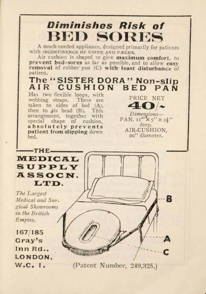 Diminishes Risk of Hi:i) sori:h A much needed appliance, designed primarily for patients with INCONTINENCE OF URINE AND FAECES. Air cushion is shaped to give maximum comfort, to prevent bed-sores as far as possible, and to allow easy removal of rubber pan (C) with least disturbance of patient. The “SISTER DORA” Non-slin AIR CUSHION BED PAN Has two flexible loops, with webbing straps. These are taken to sides of bed (A), then to its head (B). This arrangement, together with special shape of cushion, absolutely prevents patient from slipping^ dowm bed. PRICE NET / ^ Dimensions— PAN, deep. AIR-CUSHION, 20 diameter. -THE. MEOICAIL. S XJ I> E Y ASSOCN^. ETI3. The Largest Medical and Sur. gical Showrooms in the British Empire. 167/185 Gray’s Inn Rd., LONDON, W.C. I. B (Patent Number, 249,.S25.)