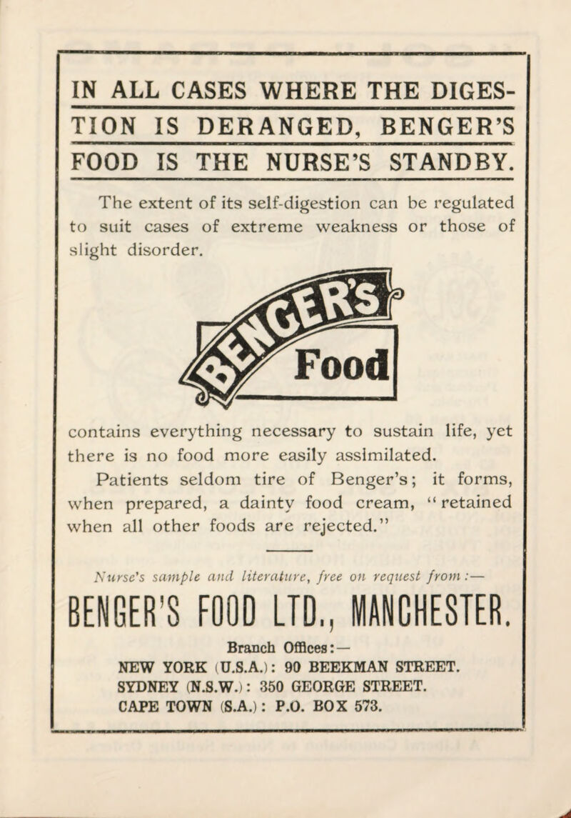 IN ALL CASES WHERE THE DICES- TION IS DERANGED, BENGER’S FOOD IS THE NURSE’S STANDBY. The extent of its self-digestion can be regulated to suit cases of extreme weakness or those of slight disorder. contains everything necessary to sustain life, yet there is no food more easily assimilated. Patients seldom tire of Benger’s; it forms, when prepared, a dainty food cream, “ retained when all other foods are rejected.” Nurse's sample and literature, free on request from:— BENGER’S FOOD LTD,, MANCHESTER. Branch OfiBces: — NEW YORK (U.S.A.): 90 BEEKMAN STREET. SYDNEY (N.S.W.): 350 GEORGE STREET. CAPE TOWN (S.A.): P.O. BOX 573.