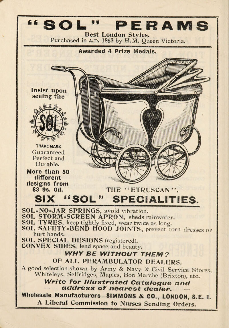 ‘*SOL.” PERAIVIS Best London Styles. Purchased in a.d. 1883 by H.M. Queen Victoria. Awarded 4 Prize Medals. £3 9s. Od. THE “ETRUSCAN”. Six “SOL” SPECIALITIES. SOL-NO-JAR SPRINGS, avoid vibration. SOL STORM-SCREEN APRON, sheds rainwater. SOL TYRES, keep tightly fixed, wear twice as long. SOL SAFETY-BEND HOOD JOINTS, prevent torn dresses or hurt hands. SOL SPECIAL DESIGNS (registered). CONVEX SIDES, lend space and beauty. WHY BE WITHOUT THEM ? OF ALL PERAMBULATOR DEALERS. A good selection shown by Army & Navy & Civil Service Stores, Whiteleys, Selfridges, Maples, Bon Marche (Brixton), etc. Write for Illustrated Catalogue and — address of nearest dealer. — Wholesale Manufacturers—SIMMONS & CO,, LONDON, S.E. 1. A Liberal Commission to Nurses Sending Orders.