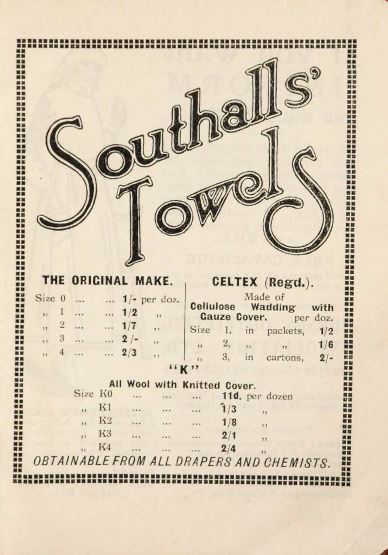 THE ORIGINAL MAKE. ... 1/- per (Joz. ... 1/2 „ ... 1/7 „ ... 2 /- „ ... 2 3 < ( Size 0 1 2 „ 3 .. 4 CELTEX (Re&d.). Made of Cellulose Wadding: with Gauze Cover. per doz. Size 1, in packets, 1/2 n I) ,1 3, in cartons, K” 1/6 2/- All Wool with Knitted Cover. Size KO ... ... ... lid. per dozen >» K1 K2 K3 1/3 1/8 2/1 If K4 ... ... ... 2/4 ,, OBTAINABLE FROM ALL DRAPERS AND CHEMISTS. ■■ ■■ ■■ HOI ■ M BB BB BB BB BB BB BB BB BB BBBBBBBBBBBBBBBBBBBBBBBBBBBBBBBBBBBBBBBBBBBBBBBBBBBBBBBBBBBBBbSS ■■■■■■■■■■■■■■■■■■■■■■■■■■■■■■■■■■■■■■■■■■■■■■■■■■■■ ■■■■■■HBaJIS,
