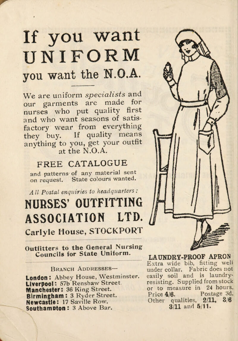 If you want UNIFORM you want the N.O.A. We are uniform specialists and our garments are made for nurses who put quality first and who want seasons of satis¬ factory wear from everything they buy. If quality means anything to you, get your outfit at the N.O.A. FREE CATALOGUE and patterns of any material sent on request. State colours wanted. All Postal enqtiiries to headquarters : NUfiSES’ OUTFITTING ASSOCIATION LTD. Carlyle House, STOCKPORT Outfitters to the General Nursing Councils for State Uniform. Branch Addresses— London: Abbey House, Westminster. Liverpool: 57b Renshaw Street. Manchester: 36 King Street. Birmingham: 3 Ryder Street. Newcastle: 17 Saville Row. Southamoton : 3 Above Bar. LAUNDRY-PROOF APRON Extra wide bib, fitting well under collar. Fabric does not easily soil and is laundry- resisting. Supplied from stock or to measure in 24 hours. Price 4/6. Postage 3d. Other qualities, 2/11, 3/6 3/11 and 6/11.