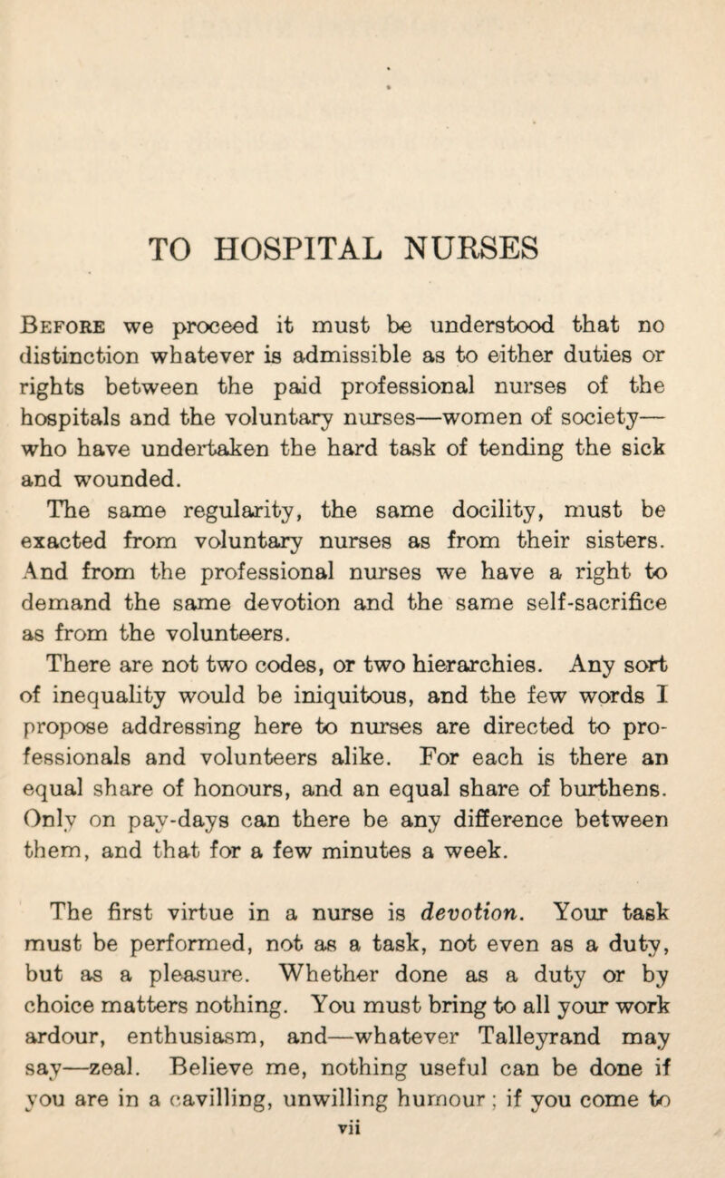 TO HOSPITAL NURSES Before we proceed it must be understood that no distinction whatever is admissible as to either duties or rights between the paid professional nurses of the hospitals and the voluntary nurses—women of society— who have undeii>aken the hard task of tending the sick and wounded. The same regularity, the same docility, must be exacted from voluntary nurses as from their sisters. And from the professional nurses we have a right to demand the same devotion and the same self-sacrifice as from the volunteers. There are not two codes, or two hierarchies. Any sort of inequality would be iniquitous, and the few words I propose addressing here to nm^es are directed to pro¬ fessionals and volunteers alike. For each is there an equal share of honours, and an equal share of burthens. Only on pay-days can there be any difference between them, and that for a few minutes a week. The first virtue in a nurse is devotion. Your task must be performed, not as a task, not even as a duty, but as a pleasure. Whether done as a duty or by choice matters nothing. You must bring to all your work ardour, enthusiasm, and—whatever Talleyrand may say—zeal. Believe me, nothing useful can be done if you are in a cavilling, unwilling humour ; if you come to