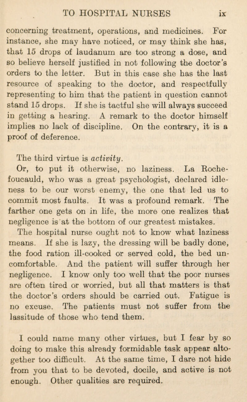 concerning treatment, operations, and medicines. For instance, she may have noticed, or may think she has, that 15 drops of laudanum are too strong a dose, and so believe herself justified in not following the doctor’s orders to the letter. But in this case she has the last resource of speaking to the doctor, and respectfully representing to him that the patient in question cannot stand 15 drops. If she is tactful she will always succeed in getting a hearing. A remark to the doctor himself implies no lack of discipline. On the contrary, it is a proof of deference. The third virtue is activity. Or, to put it otherwise, no laziness. La Eoche* foucauld, who was a great psychologist, declared idle¬ ness to be our worst enemy, the one that led us to commit most faults. It was a profound remark. The farther one gets on in life, the more one realizes that negligence is’at the bottom of our greatest mistakes. The hospital nurse ought not to know what laziness means. If she is lazy, the dressing will be badly done, the food ration ill-cooked or served cold, the bed un¬ comfortable. And the patient will suffer through her negligence. I know only too well that the poor nurses are often tired or worried, but all that matters is that the doctor’s orders should be carried out. Fatigue is no excuse. The patients must not suffer from the lassitude of those who tend them. I could name many other virtues, but I fear by so doing to make this already formidable task appear alto¬ gether too difficult. At the same time, I dare not hide from you that to be devoted, docile, and active is not enough. Other qualities are required.