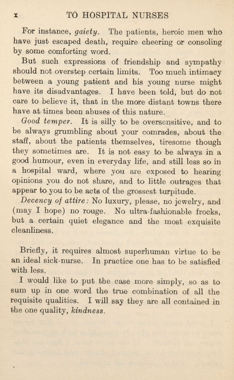 For instance, gaiety. The patients, heroic men who have just escaped death, require cheering or consoling by some comforting word. But such expressions of friendship and sympathy should not overstep certain limits. Too much intimacy between a young patient and his young nurse might have its disadvantages. I have been told, but do not care to believe it, that in the more distant towns there have at times been abuses of this nature. Good temper. It is silly to be oversensitive, and to be always grumbling about your comrades, about the staff, about the patients themselves, tiresome though they sometimes are. It is not easy to be always in a good humour, even in everyday life, and still less so in a hospital ward, where you are exposed to hearing opinions you do not share, and to little outrages that appear to you to be acts of the grossest turpitude. Decency of attire: No luxury, please, no jewelry, and (may I hope) no rouge. No ultra-fashionable frocks, but a certain quiet elegance and the most exquisite cleanliness. Briefly, it requires almost superhuman virtue to be an ideal sick-nurse. In practice one has to be satisfied with less. I would like to put the case more simply, so as to sum up in one word the true combination of all the requisite qualities. I will say they are all contained in the one quality, kindness.