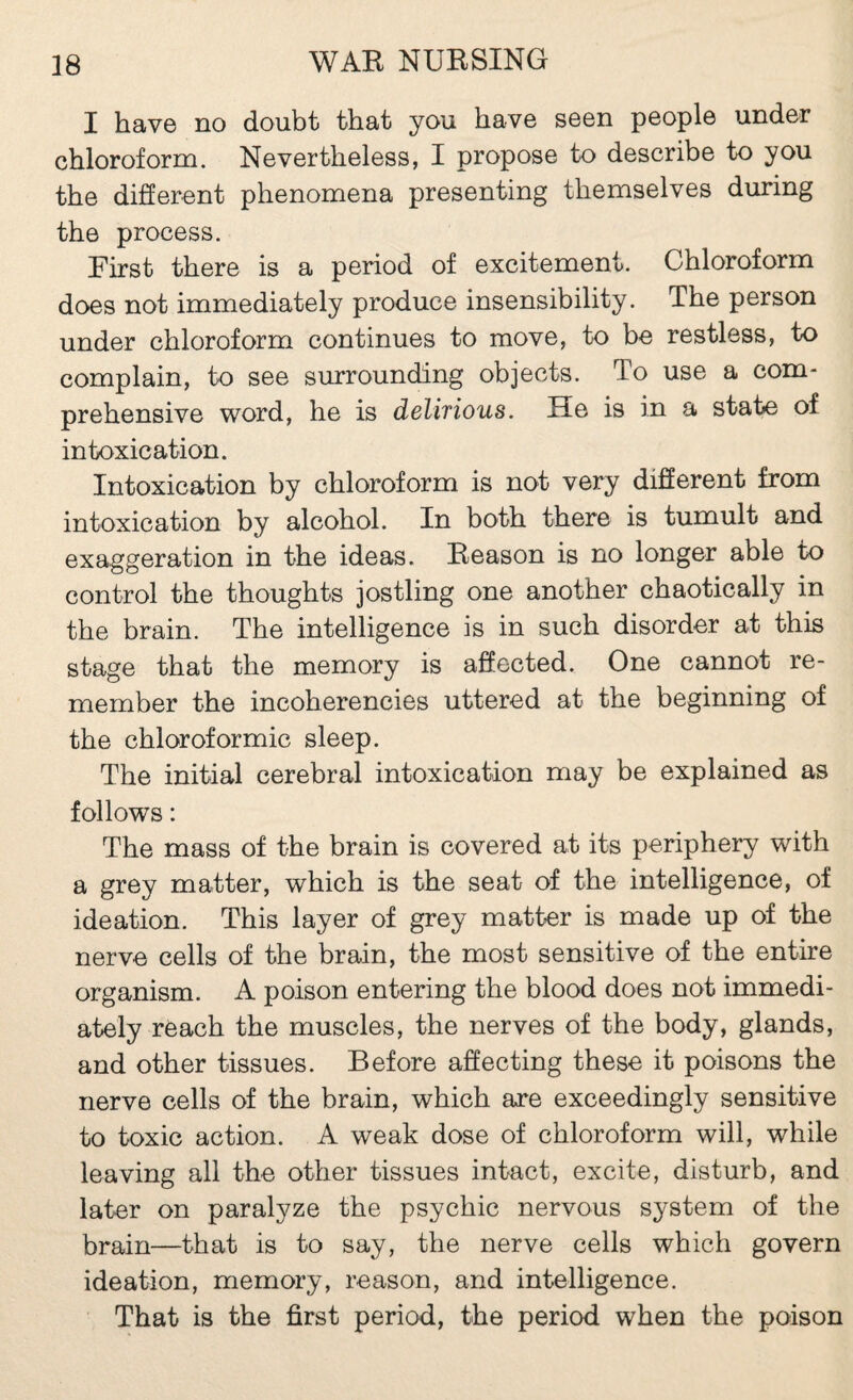 I have no doubt that you have seen people under chloroform. Nevertheless, I propose to describe to you the diSerent phenomena presenting themselves during the process. First there is a period of excitement. Chloroform does not immediately produce insensibility. The person under chloroform continues to move, to be restless, to complain, to see surrounding objects. To use a com¬ prehensive word, he is delifious. He is in a state of intoxication. Intoxication by chloroform is not very different from intoxication by alcohol. In both there is tumult and exaggeration in the ideas. Eeason is no longer able to control the thoughts jostling one another chaotically in the brain. The intelligence is in such disorder at this stage that the memory is affected. One cannot re¬ member the incoherencies uttered at the beginning of the chloroformic sleep. The initial cerebral intoxication may be explained as follows : The mass of the brain is covered at its periphery with a grey matter, which is the seat of the intelligence, of ideation. This layer of grey matter is made up of the nerve cells of the brain, the most sensitive of the entire organism. A poison entering the blood does not immedi¬ ately reach the muscles, the nerves of the body, glands, and other tissues. Before affecting these it poisons the nerve cells of the brain, which are exceedingly sensitive to toxic action. A weak dose of chloroform will, while leaving all the other tissues intact, excite, disturb, and later on paralyze the psychic nervous system of the brain—that is to say, the nerve cells which govern ideation, memory, reason, and intelligence. That is the first period, the period when the poison