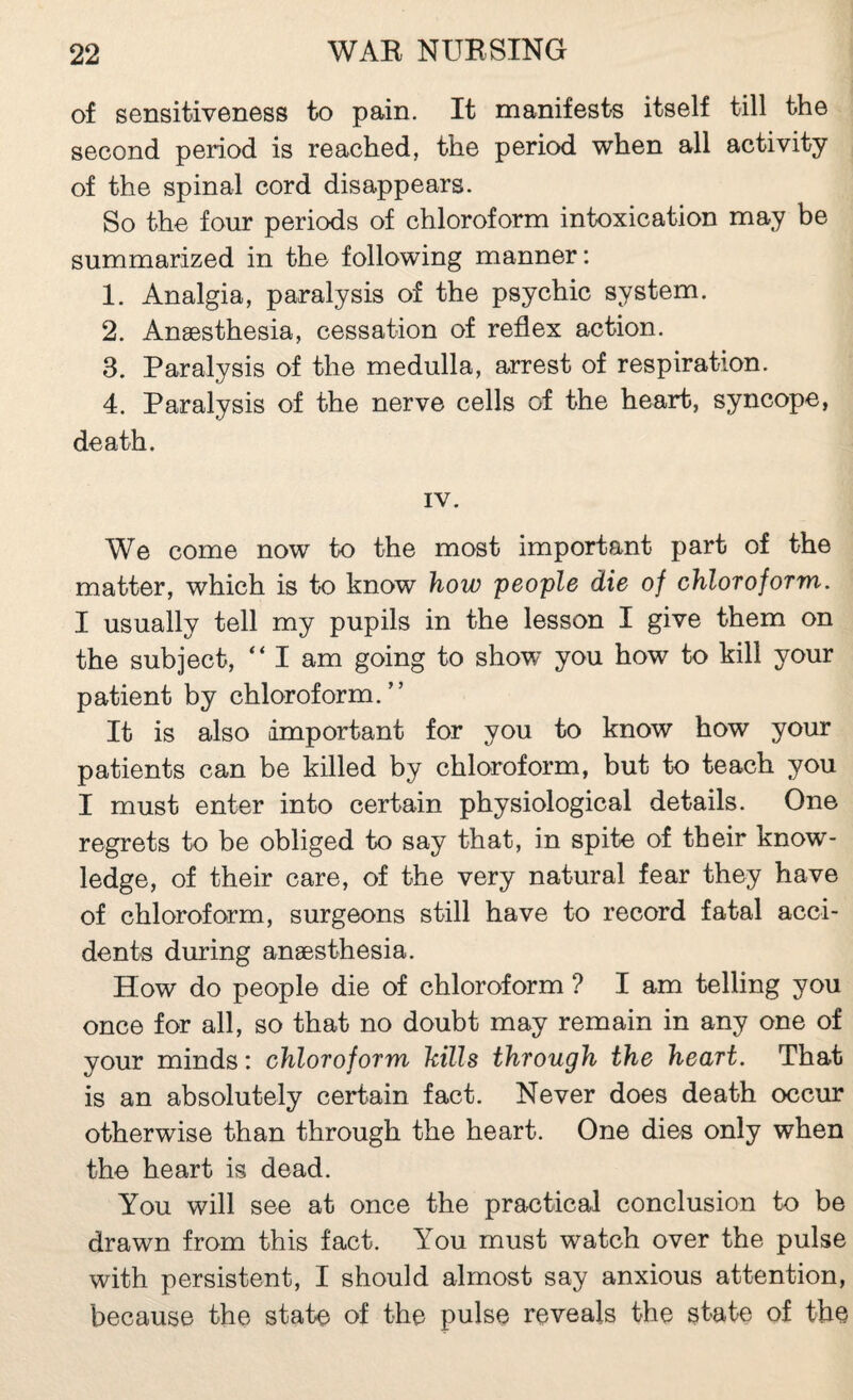 of sensitiveness to pain. It manifests itself till the second period is reached, the period when all activity of the spinal cord disappears. So the four periods of chloroform intoxication may be summarized in the following manner: 1. Analgia, paralysis of the psychic system. 2. Anæsthesia, cessation of reflex action. 3. Paralysis of the medulla, arrest of respiration. 4. Paralysis of the nerve cells of the heart, syncope, death. IV. We come now to the most important part of the matter, which is to know how people die of chloroform. I usually tell my pupils in the lesson I give them on the subject, “ I am going to show you how to kill your patient by chloroform.” It is also important for you to know how your patients can be killed by chloroform, but to teach you I must enter into certain physiological details. One regrets to be obliged to say that, in spite of their know¬ ledge, of their care, of the very natural fear they have of chloroform, surgeons still have to record fatal acci¬ dents during anæsthesia. How do people die of chloroform ? I am telling you once for all, so that no doubt may remain in any one of your minds : chloroform hills through the heart. That is an absolutely certain fact. Never does death occur otherwise than through the heart. One dies only when the heart is dead. You will see at once the practical conclusion to be drawn from this fact. You must watch over the pulse with persistent, I should almost say anxious attention, because the state of the pulse reveals the state of the