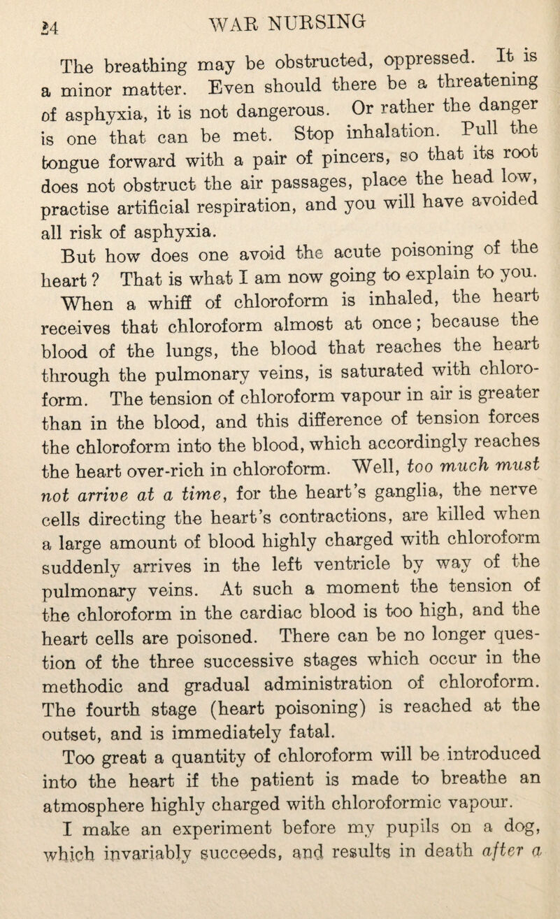 The breathing may be obstructed, oppressed. It is a minor matter. Even should there be a threatening of asphyxia, it is not dangerous. Or rather the danger is one that can be met. Stop inhalation. Pull the tongue forward with a pair of pincers, so that its root does not obstruct the air passages, place the head low, practise artificial respiration, and you will have avoided all risk of asphyxia. But how do6S 0116 avoid the acuto poisoning of t 6 heart ? That is what I am now going to explain to you. When a whiS of chloroform is inhaled, the heart receives that chloroform almost at once; because the blood of the lungs, the blood that reaches the heart through the pulmonary veins, is saturated with chloro¬ form. The tension of chloroform vapour in air is greater than in the blood, and this difference of tension forces the chloroform into the blood, which accordingly reaches the heart over-rich in chloroform. Well, too much must not arrive at a time, for the heart’s ganglia, the nerve cells directing the heart’s contractions, are killed when a large amount of blood highly charged with chloroform suddenly arrives in the left ventricle by way of the pulmonary veins. At such a moment the tension of the chloroform in the cardiac blood is too high, and the heart cells are poisoned. There can be no longer ques¬ tion of the three successive stages which occur in the methodic and gradual administration of chloroform. The fourth stage (heart poisoning) is reached at the outset, and is immediately fatal. Too great a quantity of chloroform will be introduced into the heart if the patient is made to breathe an atmosphere highly charged with chloroformic vapour. I make an experiment before my pupils on a dog, which invariably succeeds, and results in death after a