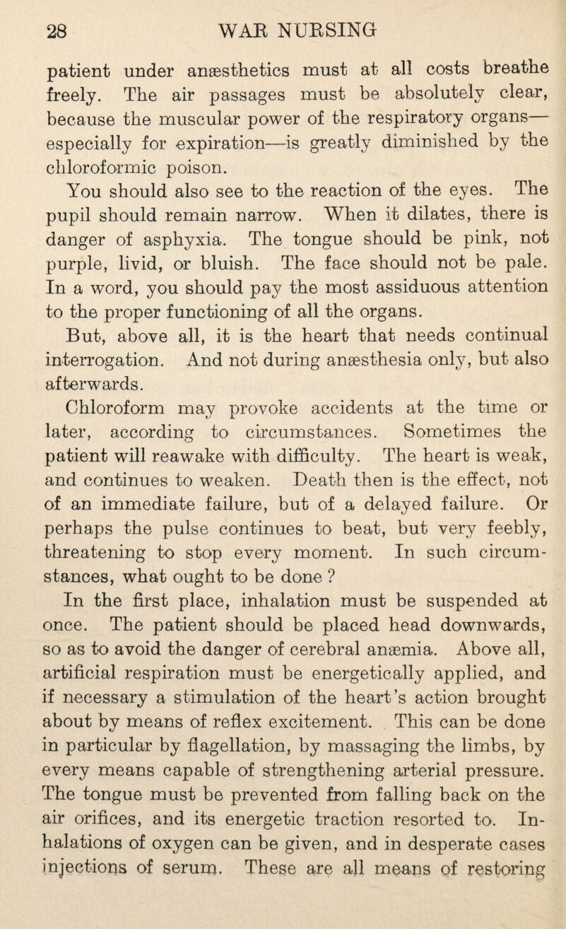 patient under anæsthetics must at all costs breathe freely. The air passages must be absolutely clear, because the muscular power of the respiratory organs— especially for expiration—is greatly diminished by the cliloroformic poison. You should also see to the reaction of the eyes. The pupil should remain narrow. When it dilates, there is danger of asphyxia. The tongue should be pink, not purple, livid, or bluish. The face should not be pale. In a word, you should pay the most assiduous attention to the proper functioning of all the organs. But, above all, it is the heart that needs continual interrogation. And not during anæsthesia only, but also afterwards. Chloroform may provoke accidents at the time or later, according to circumstances. Sometimes the patient will reawake with difficulty. The heart is weak, and continues to weaken. Death then is the effect, not of an immediate failure, but of a delayed failure. Or perhaps the pulse continues to beat, but very feebly, threatening to stop every moment. In such circum¬ stances, what ought to be done ? In the first place, inhalation must be suspended at once. The patient should be placed head downwards, so as to avoid the danger of cerebral anæmia. Above all, artificial respiration must be energetically applied, and if necessary a stimulation of the heart’s action brought about by means of reflex excitement. This can be done in particular by flagellation, by massaging the limbs, by every means capable of strengthening arterial pressure. The tongue must be prevented from falling back on the air orifices, and its energetic traction resorted to. In¬ halations of oxygen can be given, and in desperate cases injections of serum. These are all means of restoring