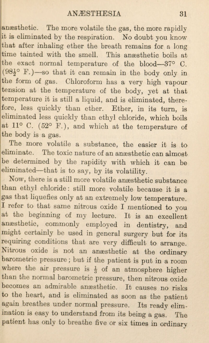 anæsthetic. Th© more volatile the gas, the more rapidly it is eliminated by the respiration. No doubt you know that aft-er inhaling ether the breath remains for a long time tainted with the smell. This anæsthetic boils at the exact normal temperature of the blood—37° C. (98^° F.)—so that it can remain in the body only in the form of gas. Chloroform has a very high vapour tension at the temperature of the body, yet at that temperature it is still a liquid, and is eliminated, there¬ fore, less quickly than ether. Ether, in its turn, is eliminated less quickly than ethyl chloride, which boils at 11° C. (52° F.), and which at the temperature of the body is a gas. The more volatile a substance, the easier it is to eliminate. The toxic nature of an anæsthetic can almost be determined by the rapidity with which it can be eliminated—that is to say, by its volatility. Now, there is a still more volatile anæsthetic substance than ethyl chloride : still more volatile because it is a [gas that liquefies only at an extremely low temperature. 11 refer to that same nitrous oxide I mentioned to you at the beginning of my lecture. It is an excellent anæsthetic, commonly employed in dentistry, and might certainly be used in general surgery but for its requiring conditions that are very difficult to arrange. Nitrous oxide is not an anæsthetic at the ordinary barometric pressure ; but if the patient is put in a room where the air pressure is ^ of an atmosphere higher than the normal barometric pressure, then nitrous oxide becomes an admirable anæsthetic. It causes no risks to the heart, and is eliminated as soon as the patient again breathes under normal pressure. Its ready elim¬ ination is easy to understand from its being a gas. The patient has only to breathe five or six times in ordinary