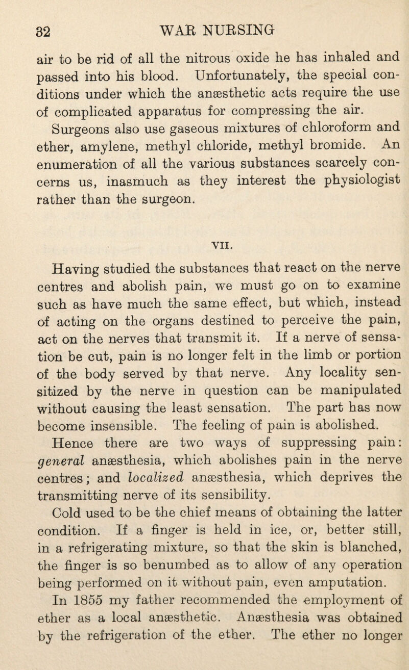 air to be rid of all the nitrous oxide he has inhaled and passed into his blood. Unfortunately, the special con¬ ditions under which the anæsthetic acts require the use of complicated apparatus for compressing the air. Surgeons also use gaseous mixtures of chloroform and ether, amylene, methyl chloride, methyl bromide. An enumeration of all the various substances scarcely con¬ cerns us, inasmuch as they interest the physiologist rather than the surgeon. VII. Having studied the substances that react on the nerve centres and abolish pain, we must go on to examine such as have much the same effect, but which, instead of acting on the organs destined to perceive the pain, act on the nerves that transmit it. If a nerve of sensa¬ tion be cut, pain is no longer felt in the limh or portion of the body served by that nerve. Any locality sen¬ sitized by the nerve in question can be manipulated without causing the least sensation. The part has now become insensible. The feeling of pain is abolished. Hence there are two ways of suppressing pain: general anæsthesia, which abolishes pain in the nerve centres ; and localized anæsthesia, which deprives the transmitting nerve of its sensibility. Cold used to be the chief means of obtaining the latter condition. If a finger is held in ice, or, better still, in a refrigerating mixture, so that the skin is blanched, the finger is so benumbed as to allow of any operation being performed on it without pain, even amputation. In 1855 my father recommended the employment of ether as a local anæsthetic. Anæsthesia was obtained by the refrigeration of the ether. The ether no longer