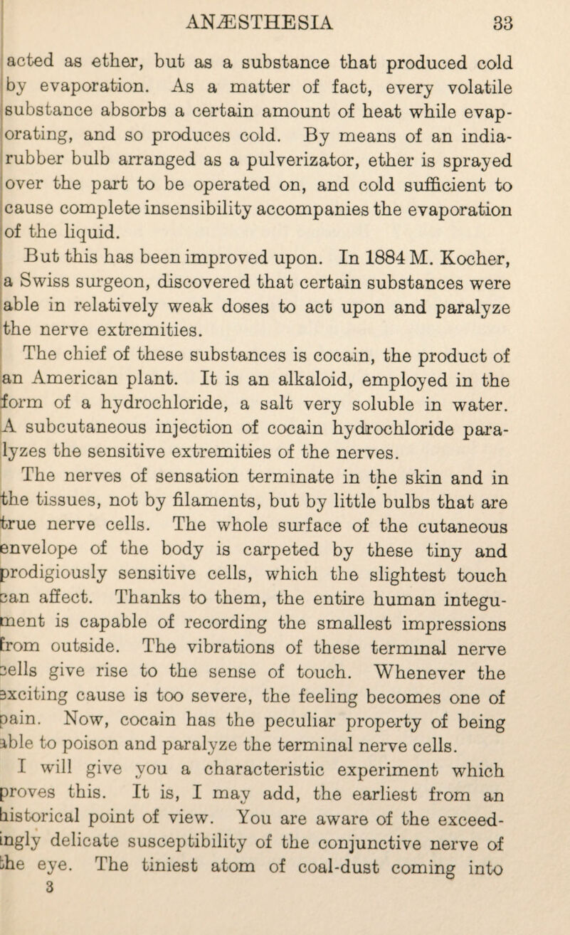 acted as ether, but as a substance that produced cold by evaporation. As a matter of fact, every volatile ; substance absorbs a certain amount of beat while evap¬ orating, and so produces cold. By means of an india- ! rubber bulb arranged as a pulverizator, ether is sprayed lover the part to be operated on, and cold sufficient to I cause complete insensibility accompanies the evaporation lof the hquid. But this has been improved upon. In 1884 M. Kocher, a Swiss surgeon, discovered that certain substances were 'able in relatively weak doses to act upon and paralyze ;the nerve extremities. The chief of these substances is cocain, the product of an American plant. It is an alkaloid, employed in the form of a hydrochloride, a salt very soluble in water. [A subcutaneous injection of cocain hydrochloride para¬ lyzes the sensitive extremities of the nerves. The nerves of sensation terminate in the skin and in * the tissues, not by filaments, but by little bulbs that are true nerve cells. The whole surface of the cutaneous envelope of the body is carpeted by these tiny and prodigiously sensitive cells, which the slightest touch can affect. Thanks to them, the entire human integu¬ ment is capable of recording the smallest impressions from outside. The vibrations of these terminal nerve sells give rise to the sense of touch. Whenever the Bxciting cause is too severe, the feeling becomes one of pain. Now, cocain has the peculiar property of being able to poison and paralyze the terminal nerve cells. I will give you a characteristic experiment which proves this. It is, I may add, the earliest from an historical point of view. You are aware of the exceed¬ ingly delicate susceptibility of the conjunctive nerve of bhe eye. The tiniest atom of coal-dust coming into 3