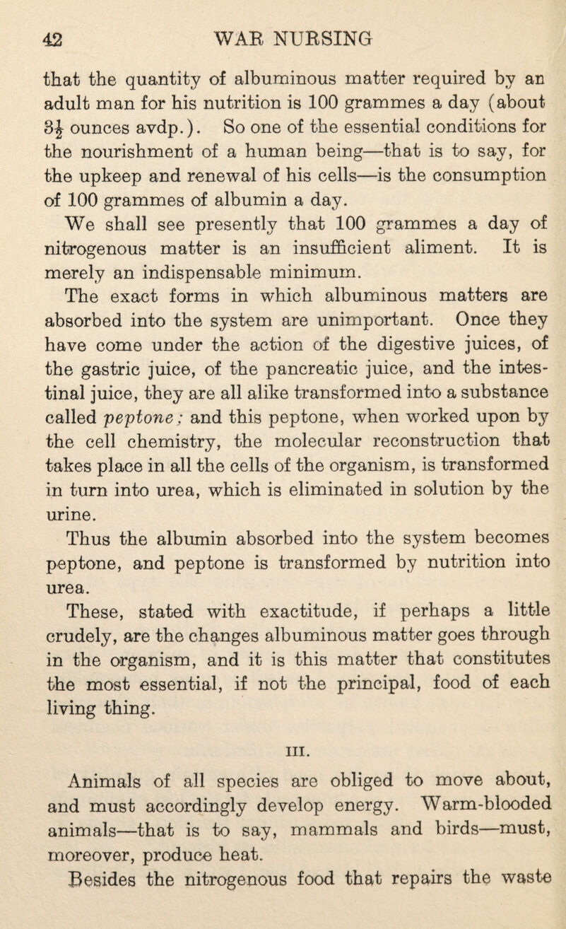 that the quantity of albuminous matter required by an adult man for his nutrition is 100 grammes a day (about 3^ ounces avdp,). So one of the essential conditions for the nourishment of a human being—that is to say, for the upkeep and renewal of his cells—is the consumption of 100 grammes of albumin a day. We shall see presently that 100 grammes a day of nitrogenous matter is an insufficient aliment. It is merely an indispensable minimum. The exact forms in which albuminous matters are absorbed into the system are unimportant. Once they have come under the action of the digestive juices, of the gastric juice, of the pancreatic juice, and the intes¬ tinal juice, they are all alike transformed into a substance called peptone; and this peptone, when worked upon by the cell chemistry, the molecular reconstruction that takes place in all the cells of the organism, is transformed in turn into urea, which is eliminated in solution by the urine. Thus the albumin absorbed into the system becomes peptone, and peptone is transformed by nutrition into urea. These, stated with exactitude, if perhaps a little crudely, are the changes albuminous matter goes through in the organism, and it is this matter that constitutes the most essential, if not the principal, food of each living thing. III. Animals of all species are obliged to move about, and must accordingly develop energy. Warm-blooded animals—that is to say, mammals and birds—must, moreover, produce heat. Besides the nitrogenous food that repairs the waste