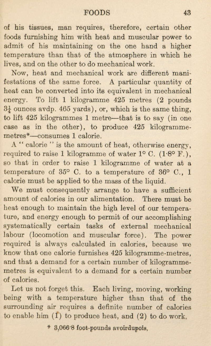 of his tissues, man requires, therefore, certain other foods furnishing him with heat and muscular power to admit of his maintaining on the one hand a higher temperature than that of the atmosphere in which he lives, and on the other to do mechanical work. Now, heat and mechanical work are different mani¬ festations of the same force. A particular quantity of heat can be converted into its equivalent in mechanical energy. To lift 1 kilogramme 425 metres (2 pounds 3| ounces avdp. 465 yards), or, which is the same thing, to lift 425 kilogrammes 1 metre—that is to say (in one case as in the other), to produce 425 kilogramme- metres*—consumes 1 calorie. A “ calorie ” is the amount of heat, otherwise energy, required to raise 1 kilogramme of water 1° C. (1-8° F.), so that in order to raise 1 kilogramme of water at a temperature of 35° C. to a temperature of 36° C., 1 calorie must be applied to the mass of the liquid. We must consequently arrange to have a sufficient amount of calories in our alimentation. There must be heat enough to maintain the high level of our tempera¬ ture, and energy enough to permit of our accomplishing systematically certain tasks of external mechanical labour (locomotion and muscular force). The power required is always calculated in calories, because we know that one calorie furnishes 425 kilogramme-metres, and that a demand for a certain number of kilogramme- metres is equivalent to a demand for a certain number of calories. Let us not forget this. Each living, moving, working being with a temperature higher than that of the surrounding air requires a definite number of calories to enable him (f) to produce heat, and (2) to do work, 3,066’8 foot-pounds avoirdupois,