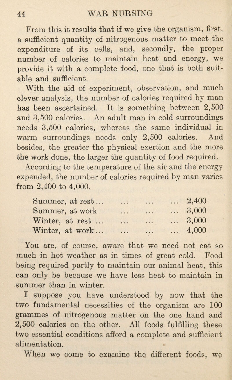 From this it results that if we give the organism, first, a sufficient quantity of nitrogenous matter to meet the expenditure of its cells, and, secondly, the proper number of calories to maintain heat and energy, we provide it with a complete food, one that is both suit¬ able and sufficient. With the aid of experiment, observation, and much clever analysis, the number of calories required by man has been ascertained. It is something between 2,500 and 3,500 calories. An adult man in cold surroundings needs 3,500 calories, whereas the same individual in warm surroundings needs only 2,500 calories. And besides, the greater the physical exertion and the more the work done, the larger the quantity of food required. According to the temperature of the air and the energy expended, the number of calories required by man varies from 2,400 to 4,000. Summer, at rest... Summer, at work Winter, at rest ... Winter, at work ... 2,400 3,000 3,000 4,000 You are, of course, aware that we need not eat so much in hot weather as in times of great cold. Food being required partly to maintain our animal heat, this can only be because we have less heat to maintain in summer than in winter. I suppose you have understood by now that the two fundamental necessities of the organism are 100 grammes of nitrogenous matter on the one hand and 2,500 calories on the other. All foods fulfilling these two essential conditions afiord a complete and sufficient alimentation. When we come to examine the different foods, we