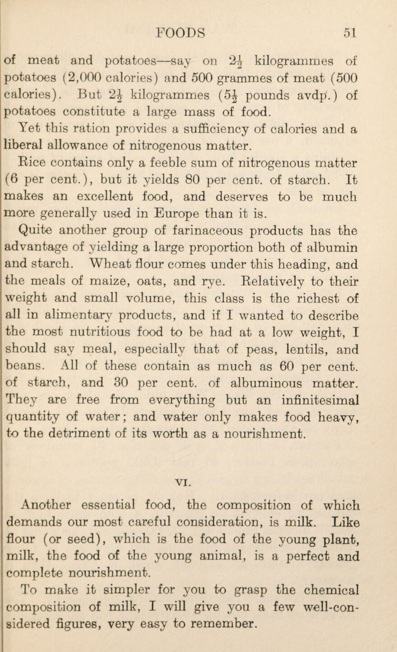 of meat and potatoes—say on '2\ kilogrammes of potatoes (2,000 calories) and 500 grammes of meat (500 calories). But 2| kilogrammes (5J pounds avdp.) of potatoes constitut-e a large mass of food. Yet this ration provides a sufficiency of calories and a I liberal allowance of nitrogenous matter. I Rice contains only a feeble sum of nitrogenous matter (6 per cent.), but it yields 80 per cent, of starch. It makes an excellent food, and deserves to be much more generally used in Europe than it is. Quite another group of farinaceous products has the advantage of yielding a large proportion both of albumin and starch. Wheat flour comes under this heading, and the meals of maize, oats, and rye. Relatively to their weight and small volume, this class is the richest of all in alimentar)^ products, and if I wanted to describe the most nutritious food to be had at a low weight, I should say meal, especially that of peas, lentils, and beans. All of these contain as much as 60 per cent, of starch, and 30 per cent, of albuminous matter. They are free from everything but an infinitesimal quantity of water; and water only makes food heavy, to the detriment of its worth as a nourishment. VI. Another essential food, the composition of which demands our most careful consideration, is milk. Like flour (or seed), which is the food of the young plant, milk, the food of the young animal, is a perfect and complete nourishment. To make it simpler for you to grasp the chemical composition of milk, I will give you a few well-con¬ sidered figures, very easy to remember.