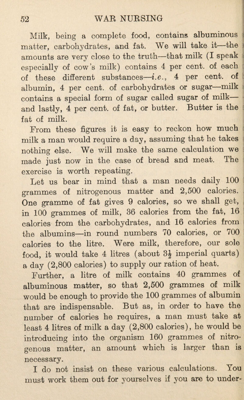 I 1 Milk, being a complete food, contains albuminous \ matter, carbohydrates, and fat. We will take it—the 3 amounts are very close to the truth—that milk (I speak s especially of cow’s milk) contains 4 per cent, of each : of these different substances—i.e., 4 per cent, of : albumin, 4 per cent, of carbohydrates or sugar—milk ■ contains a special form of sugar called sugar of milk— ■ and lastly, 4 per cent, of fat, or butter. Butter is the : fat of milk. From these figures it is easy to reckon how much milk a man would require a day, assuming that he takes nothing else. W^e will make the same calculation we made just now in the case of bread and meat. The exercise is worth repeating. Let us bear in mind that a man needs daily 100 grammes of nitrogenous matter and 2,500 calories. One gramme of fat gives 9 calories, so we shall get, , in 100 grammes of milk, 36 calories from the fat, 16 ■ calories from the carbohydrates, and 16 calories from i the albumins—in round numbers 70 calories, or 700 calories to the litre. Were milk, therefore, our sole food, it would take 4 litres (about 3J imperial quarte) a day (2,800 calories) to supply our ration of heat. Further, a litre of milk contains 40 grammes of albuminous matter, so that 2,500 grammes of milk would be enough to provide the 100 grammes of albumin that are indispensable. But as, in order to have the number of calories he requires, a man must take at least 4 litres of milk a day (2,800 calories), he would be introducing into the organism 160 grammes of nitro¬ genous matter, an amount which is larger than is necessary. I do not insist on these various calculations. You must work them out for yourselves if you are to under-