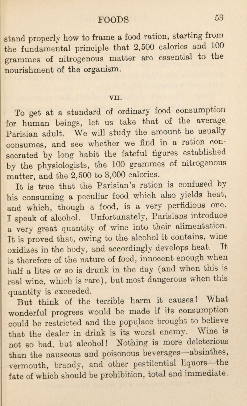 stand properly how to frame a food ration, starting from the fundamental principle that 2,500 calories and 100 ! grammes of nitrogenous matter are essential to the I nourishment of the organism. VII. To get at a standard of ordinary food consumption for human beings, let us take that of the average Parisian adult. We will study the amount he usually consumes, and see whether we find in a ration con¬ secrated by long habit the fateful figures established by the physiologists, the 100 grammes of nitrogenous matter, and the 2,500 to 3,000 calories. It is true that the Parisian’s ration is confused by his consuming a peculiar food which also yields heat, and which, though a food, is a very perfidious one. I speak of alcohol. Unfortunately, Parisians introduce a very great quantity of wine into their alimentation. It is proved that, owing to the alcohol it contains, wine oxidizes in the body, and accordingly develops heat. It is therefore of the nature of food, innocent enough when half a litre or so is drunk in the day (and when this is real wine, which is rare), but most dangerous when this quantity is exceeded. But think of the terrible harm it causes! What wonderful progress would be made if its consumption could be restricted and the populace brought to believe that the dealer in drink is its worst enemy. W^ine is not so bad, but alcohol ! Nothing is more deleterious than the nauseous and poisonous beverages—absinthes, vermouth, brandy, and other pestilential liquors the fate of which should be prohibition, total and immediate.