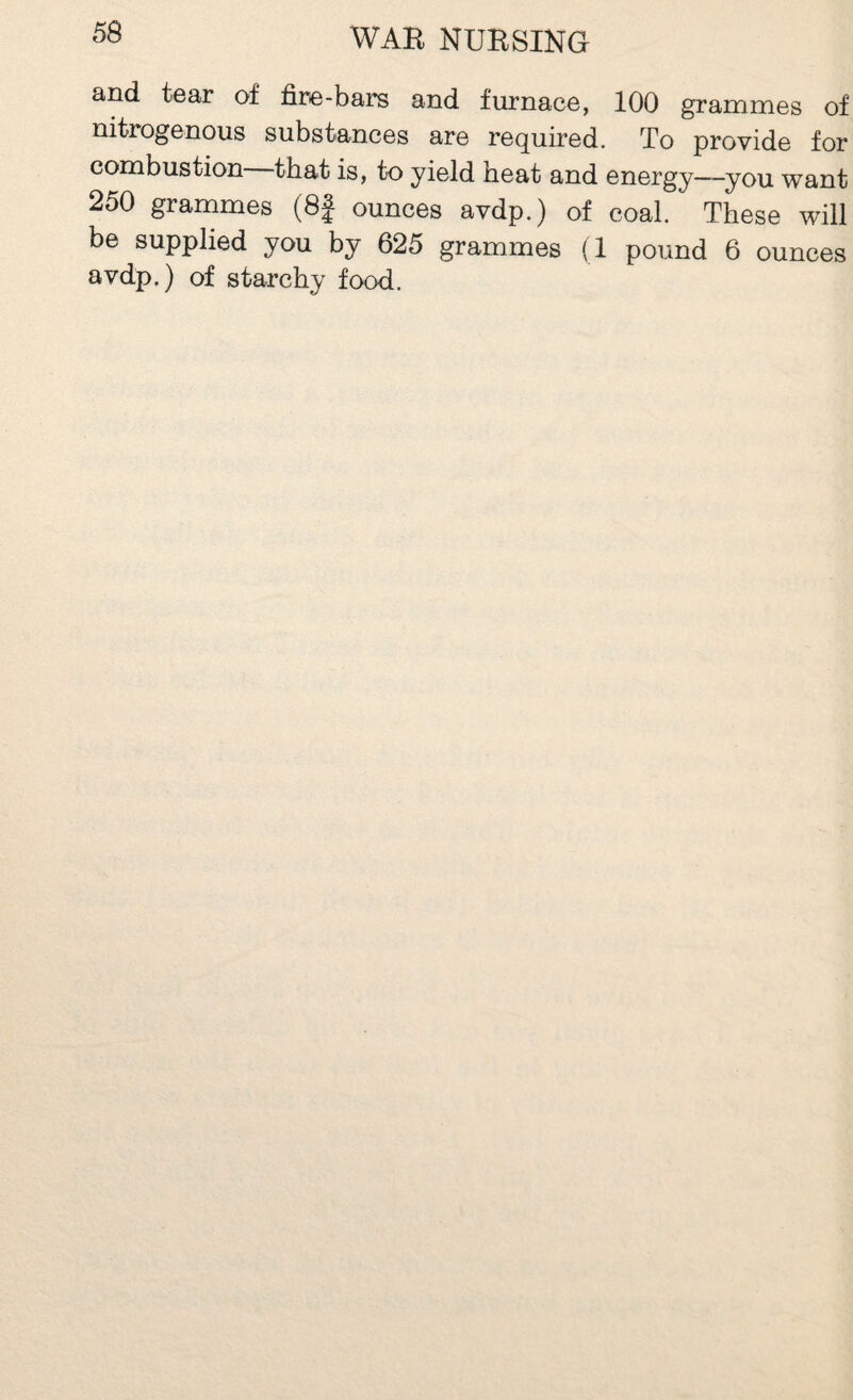 and tear of fire-bars and furnace, 100 grammes of nitrogenous substances are required. To provide for combustion that is, to yield heat and energy—you want 250 grammes (8| ounces avdp.) of coal. These will be supplied you by 625 grammes (1 pound 6 ounces avdp.) of starchy food.