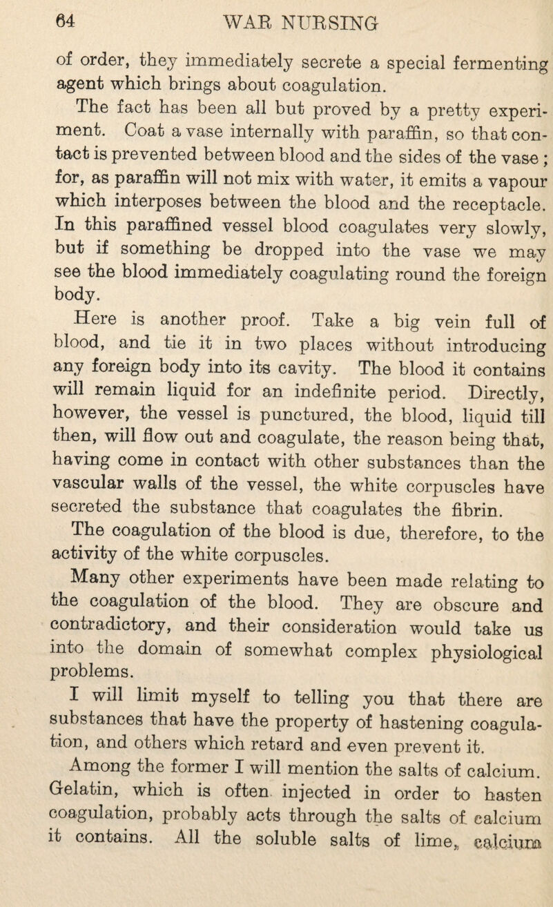 of order, they immediately secrete a special fermenting agent which brings about coagulation. The fact has been all but proved by a pretty experi¬ ment. Coat a vase internally with paraJB&n, so that con¬ tact is prevented between blood and the sides of the vase ; for, as paraffin will not mix with water, it emits a vapour which interposes between the blood and the receptacle. In this paraffined vessel blood coagulates very slowly, but if something be dropped into the vase we may see the blood immediately coagulating round the foreign body. Here is another proof. Take a big vein full of blood, and tie it in two places without introducing any foreign body into its cavity. The blood it contains will remain liquid for an indefinite period. Directly, however, the vessel is punctured, the blood, liquid till then, will flow out and coagulate, the reason being that, having come in contact with other substances than the vascular walls of the vessel, the white corpuscles have secreted the substance that coagulates the fibrin. The coagulation of the blood is due, therefore, to the activity of the white corpuscles. Many other experiments have been made relating to the coagulation of the blood. They are obscure and contradictory, and their consideration would take us into the domain of somewhat complex physiological problems. I will limit myself to telling you that there are substances that have the property of hastening coagula¬ tion, and others which retard and even prevent it. Among the former I will mention the salts of calcium. Gelatin, which is often, injected in order to hasten coagulation, probably acts through the salts o£ calcium it contains. All the soluble salts of lime„ calciurja