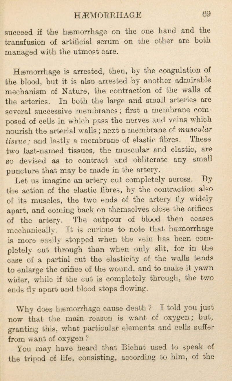 succeed if the hæmorrhage on the one hand and the transfusion of artificial serum on the other are both managed with the utmost care. Hæmorrhage is arrested, then, by the coagulation of the blood, but it is also arrested by another admirable mechanism of Nature, the contraction of the walls of the arteries. In both the large and small arteries are several successive membranes ; first a membrane com¬ posed of cells in which pass the nerves and veins which nourish the arterial walls ; next a membrane of tnuscular tissue; and lastly a membrane of elastic fibres. These two last-named tissues, the muscular and elastic, are so devised as to contract and obliterate any small puncture that may be made in the artery. Let us imagine an artery cut completely across. By the action of the elastic fibres, by the contraction also of its muscles, the two ends of the artery fly widely apart, and coming back on themselves close the orifices of the artery. The outpour of blood then ceases mechanically. It is curious to note that hæmorrhage is more easily stopped when the vein has been com¬ pletely cut through than when only slit, for in the case of a partial cut the elasticity of the walls tends to enlarge the orifice of the wound, and to make it yawn wider, while if the cut is completely through, the two ends fly apart and blood stops flowing. Why does hæmorrhage cause death ? I told you just now that the main reason is want of oxygen; but, granting this, what particular elements and cells suffer from want of oxygen ? You may have heard that Bichat used to speak of the tripod of life, consisting, according to him, of the