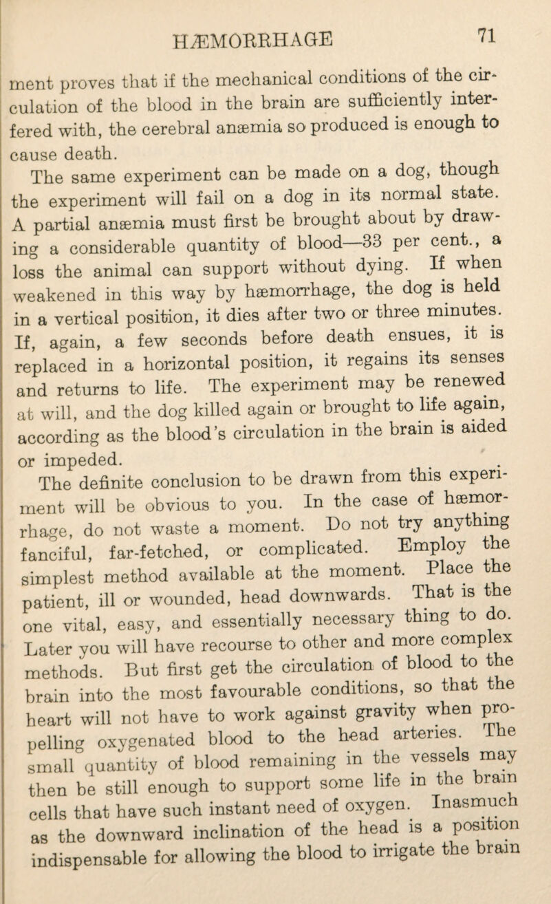 ment proves that if the mechanical conditions of the cir¬ culation of the blood in the brain are sufficiently inter¬ fered with, the cerebral anæmia so produced is enough to cause death. The same experiment can be made on a dog, though the experiment will fail on a dog in its normal state. A partial anæmia must first be brought about by draw¬ ing a considerable quantity of blood 33 per cent., a loss the animal can support without dying. If when weakened in this way by hæmorrhage, the dog is held in a vertical position, it dies after two or three minutes. If, again, a few seconds before death ensues, it is replaced in a horizontal position, it regains its senses and returns to life. The experiment may be renewed at will, and the dog killed again or brought to life again, according as the blood s circulation in the brain is aided or impeded. The definite conclusion to be drawn from this experi¬ ment will be obvious to you. In the case of hæmor¬ rhage, do not waste a moment. Do not try anything fanciful, far-fetched, or complicated. Employ the simplest method available at the moment. Place t e patient, ill or wounded, head downwards. That is the one vital, easy, and essentially necessary thing to do. Later you will have recourse to other and more complex methods. But first get the circulation of blood to the brain into the most favourable conditions, so that t e heart will not have to work against gravity when pro¬ pelling oxygenated blood to the head arteries. I e small quantity of blood remaining in the vessels may then be still enough to support some life in the brain cells that have such instant need of oxygen.^ Inasmuc as the downward inclination of the head is a position indispensable for allowing the blood to irrigate the brain