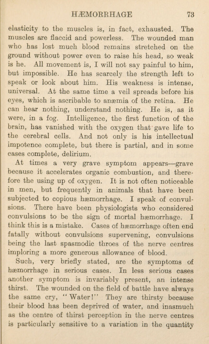 elasticity to the muscles is, in fact, exhausted. The muscles are flaccid and powerless. The wounded man who has lost much blood remains stretched on the ground without power even to raise his head, so weak is he. All movement is, I will not say painful to him, but impossible. He has scarcely the strength left to speak or look about him. His w^eakness is intense, universal. At the same time a veil spreads before his eyes, which is ascribable to anæmia of the retina. He can hear nothing, understand nothing. He is, as it were, in a fog. Intelligence, the first function of the brain, has vanished with the oxygen that’gave life to the cerebral cells. And not only is his intellectual impotence complete, but there is partial, and in some cases complete, delirium. At times a very grave symptom appears—grave because it accelerates organic combustion, and there¬ fore the using up of oxygen. It is not often noticeable in men, but frequently in animals that have been subjected to copious hæmorrhage. I speak of convul¬ sions. There have been physiologists who considered convulsions to be the sign of mortal hæmorrhage. I think this is a mistake. Cases of hæmorrhage often end fatally without convulsions supervening, convulsions being the last spasmodic throes of the nerve centres imploring a more generous allowance of blood. Such, very briefly stated, are the symptoms of hæmorrhage in serious cases. In less serious cases another symptom is invariably present, an intense thirst. The wounded on the field of battle have always the same cry, “Water!” They are thirsty because their blood has been deprived of water, and inasmuch as the centre of thirst perception in the nerve centres is pai'ticularly sensitive to a variation in the quantity