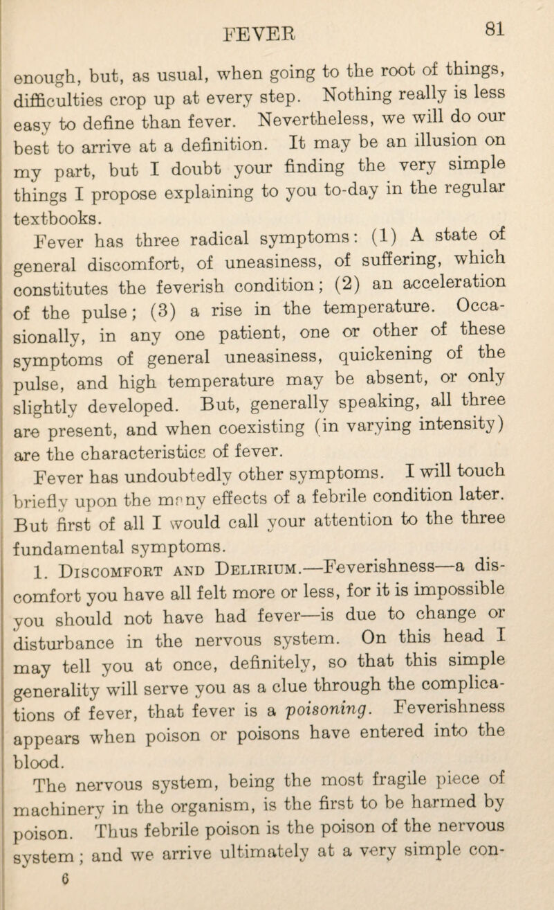 enough, but, as usual, when going to the root of things, difi&culties crop up at every step. Nothing really is less easy to define than fever. Nevertheless, we will do our best to arrive at a definition. It may be an illusion on my part, but I doubt your finding the^ very simple things I propose explaining to you to-day in the regular textbooks. Fever has three radical symptoms: (1) A state of general discomfort, of uneasiness, of suffering, which constitutes the feverish condition; (2) an acceleration of the pulse; (3) a rise in the temperature. Occa¬ sionally, in any one patient, one or other of these symptoms of general uneasiness, quickening of the pulse, and high temperature may be absent, or only slightly developed. But, generally speaking,^ all three are present, and when coexisting (in varying intensity) are the characteristics of fever. Fever has undoubtedly other symptoms. I will touch briefly upon the mrny effects of a febrile condition later. But first of all I would call your attention to the three fundamental symptoms. 1. Discomfort and Delirium.—Feverishness—a dis¬ comfort you have all felt more or less, for it is impossible you should not have had fever is due to change or disturbance in the nervous system. On this head I may tell you at once, definitely, so that this simple generality will serve you as a clue through the complica¬ tions of fever, that fever is a poisoning. Feverishness appears when poison or poisons have entered into the blood. The nervous system, being the most fragile piece of machinery in the organism, is the first to be harmed by poison. Thus febrile poison is the poison of the nervous system ; and we arrive ultimately at a very simple con- 6