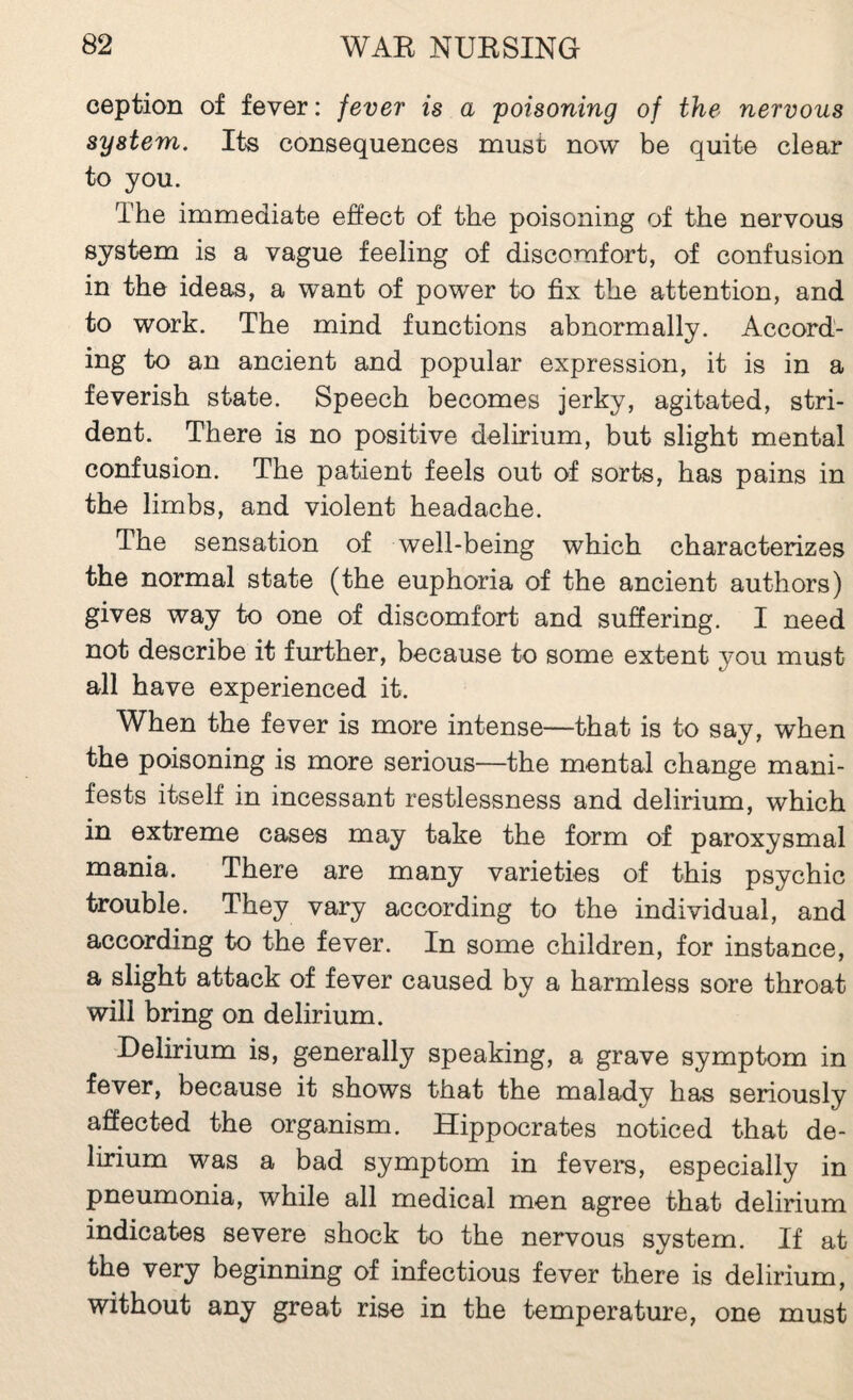 ception of fever : fever is a poisoning of the nervous system. Its consequences must now be quite clear to you. The immediate effect of the poisoning of the nervous system is a vague feeling of discomfort, of confusion in the ideas, a want of power to fix the attention, and to work. The mind functions abnormally. Accord¬ ing to an ancient and popular expression, it is in a feverish state. Speech becomes jerky, agitated, stri¬ dent. There is no positive delirium, but slight mental confusion. The patient feels out of sorts, has pains in the limbs, and violent headache. The sensation of well-being which characterizes the normal state (the euphoria of the ancient authors) gives way to one of discomfort and sufiering. I need not describe it further, because to some extent you must all have experienced it. When the fever is more intense—that is to say, when the poisoning is more serious—the mental change mani¬ fests itself in incessant restlessness and delirium, which in extreme cases may take the form of paroxysmal mania. There are many varieties of this psychic trouble. They vary according to the individual, and according to the fever. In some children, for instance, a slight attack of fever caused by a harmless sore throat will bring on delirium. Delirium is, generally speaking, a grave symptom in fever, because it shows that the malady has seriously affected the organism. Hippocrates noticed that de¬ lirium was a bad symptom in fevers, especially in pneumonia, while all medical men agree that delirium indicates severe shock to the nervous system. If at the very beginning of infectious fever there is delirium, without any great rise in the temperature, one must