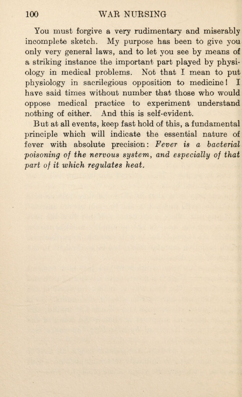 You must forgive a very rudimentary and miserably incomplete sketch. My purpose has been to give you only very general laws, and to let you see by means of a striking instance the important part played by physi¬ ology in medical problems. Not that I mean to put physiology in sacrilegious opposition to medicine 1 I have said times without number that those who would oppose medical practice to experiment understand nothing of either. And this is self-evident. But at all events, keep fast hold of this, a fundamental principle which will indicate the essential nature of fever with absolute precision : Fever is a bacterial 'poisoning of the nervous system, and especially of that part of it which regulates heat.
