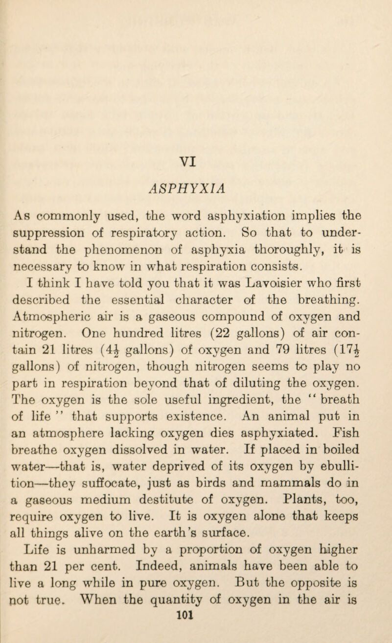 VI ASPHYXIA As commonly used, the word asphyxiation implies the suppression of respiratory action. So that to under¬ stand the phenomenon of asphyxia thoroughly, it is necessary to know in what respiration consists. I think I have told you that it was Lavoisier who first described the essential character of the breathing. Atmospheric air is a gaseous compound of oxygen and nitrogen. One hundred litres (22 gallons) of air con¬ tain 21 litres (4| gallons) of oxygen and 79 litres (17^ gallons) of nitrogen, though nitrogen seems to play no part in respiration beyond that of diluting the oxygen. The oxygen is the sole useful ingredient, the “ breath of life ” that supports existence. An animal put in an atmosphere lacking oxygen dies asphyxiated. Fish breathe oxygen dissolved in water. If placed in boiled water—that is, water deprived of its oxygen by ebulli¬ tion—they suffocate, just as birds and mammals do in a gaseous medium destitute of oxygen. Plants, too, require oxygen to live. It is oxygen alone that keeps all things alive on the earth s surface. Life is unharmed by a proportion of oxygen higher than 21 per cent. Indeed, animals have been able to live a long while in pure oxygen. But the opposite is pot true. When the quantity of oxygen in the air is