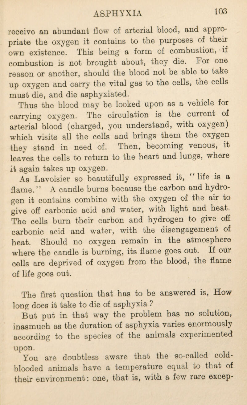 receive an abundant flow of arterial blood, and appro¬ priate the oxygen it contains to the purposes of their own existence. This being a form of combustion, if combustion is not brought about, they die. For one reason or another, should the blood not be able to take up oxygen and carry the vital gas to the cells, the cells must die, and die asphyxiated. Thus the blood may be looked upon as a vehicle for carrying oxygen. The circulation is the current of arterial blood (charged, you understand, with oxygen) which visits all the cells and brings them the oxygen they stand in need of. Then, becoming venous, it leaves the cells to return to the heart and lungs, where it again takes up oxygen. As Lavoisier so beautifully expressed it, life is a flame.” A candle burns because the carbon and hydro¬ gen it contains combine with the oxygen of the air to give off carbonic acid and water, with light and heat. The cells bum their carbon and hydrogen to give off carbonic acid and water, with the disengagement of heat. Should no oxygen remain in the atmosphere where the candle is burning, its flame goes out. If our cells are deprived of oxygen from the blood, the flame of life goes out. The first question that has to be answered is. How long does it take to die of asphyxia ? But put in that way the problem has no solution, inasmuch as the duration of asphyxia varies enormously according to the species of the animals experimented upon. You are doubtless aware that the so-called cold¬ blooded animals have a temperature equal to that of their environment: one, that is, with a few rare excep-