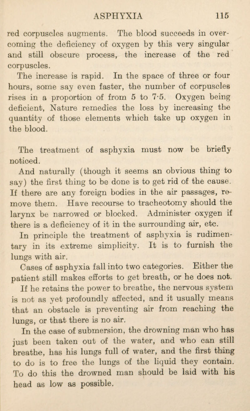 red corpuscles augments. The blood succeeds in over¬ coming the deficiency of oxygen by this very singular and still obscure process, the increase of the red corpuscles. The increase is rapid. In the space of three or four hours, some say even faster, the number of corpuscles rises in a proportion of from 5 to 7-5. Oxygen being deficient. Nature remedies the loss by increasing the quantity of those elements which take up oxygen in the blood. The treatment of asphyxia must now be briefly noticed. And naturally (though it seems an obvious thing to say) the first thing to be done is to get rid of the cause. If there are any foreign bodies in the air passages, re¬ move them. Have recourse to tracheotomy should the larynx be narrowed or blocked. Administer oxygen if there is a deficiency of it in the surrounding air, etc. In principle the treatment of asphyxia is rudimen¬ tary in its extreme simplicity. It is to furnish the lungs with air. Cases of asphyxia fall into two categories. Either the patient still makes efforts to get breath, or he does not. If he retains the power to breathe, the nervous system is not as yet profoundly affected, and it usually means that an obstacle is preventing air from reaching the lungs, or that there is no air. In the case of submersion, the drowning man who has just been taken out of the water, and who can still breathe, has his lungs full of water, and the first thing to do is to free the lungs of the liquid they contain. To do this the drowned man should be laid with his head as low as possible.