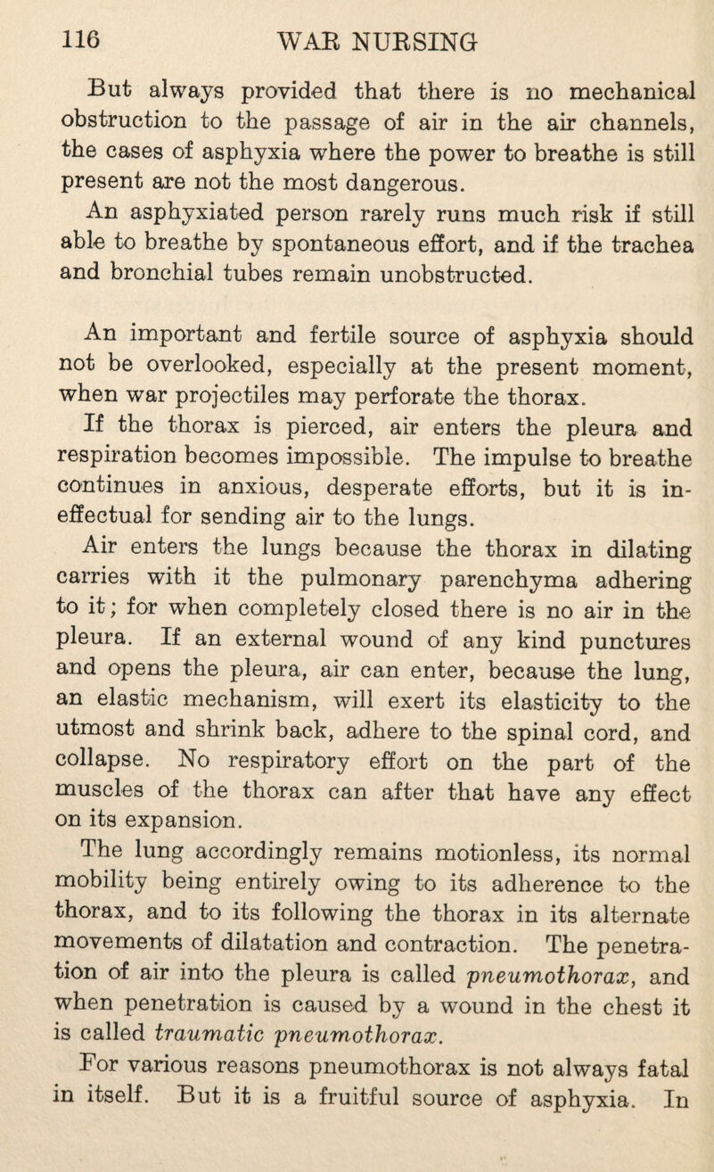 But always provided that there is no mechanical obstruction to the passage of air in the air channels, the cases of asphyxia where the power to breathe is still present are not the most dangerous. An asphyxiated person rarely runs much risk if still able to breathe by spontaneous effort, and if the trachea and bronchial tubes remain unobstructed. An important and fertile source of asphyxia should not be overlooked, especially at the present moment, when war projectiles may perforate the thorax. If the thorax is pierced, air enters the pleura and respiration becomes impossible. The impulse to breathe continues in anxious, desperate efforts, but it is in¬ effectual for sending air to the lungs. Air enters the lungs because the thorax in dilating carries with it the pulmonary parenchyma adhering to it ; for when completely closed there is no air in the pleura. If an external wound of any kind punctures and opens the pleura, air can enter, because the lung, an elastic mechanism, will exert its elasticity to the utmost and shrink back, adhere to the spinal cord, and collapse. No respiratory effort on the part of the muscles of the thorax can after that have any effect on its expansion. The lung accordingly remains motionless, its normal mobility being entirely owing to its adherence to the thorax, and to its following the thorax in its alternate movements of dilatation and contraction. The penetra¬ tion of air into the pleura is called pneumothorax, and when penetration is caused by a wound in the chest it is called traumatic pneumothorax. For various reasons pneumothorax is not always fatal in itself. But it is a fruitful source of asphyxia. In