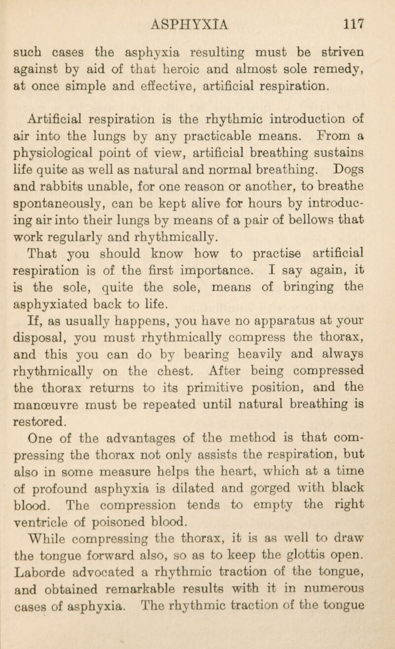 such cases the asphyxia resulting must be striven against by aid of that heroic and almost sole remedy, at once simple and effective, artificial respiration. Artificial respiration is the rhythmic introduction of air into the lungs by any practicable means. From a physiological point of view, artificial breathing sustains life quite as well as natural and normal breathing. Dogs and rabbits unable, for one reason or another, to breathe spontaneously, can be kept alive for hours by introduc¬ ing air into their lungs by means of a pair of bellows that work regularly and rhythmically. That you should know how to practise artificial respiration is of the first importance. I say again, it is the sole, quite the sole, means of bringing the asphyxiated back to life. If, as usually happens, you have no apparatus at your disposal, you must rhythmically compress the thorax, and this you can do by bearing heavily and always rhythmically on the chest. After being compressed the thorax returns to its primitive position, and the manoeuvre must be repeated until natural breathing is restored. One of the advantages of the method is that com¬ pressing the thorax not only assists the respiration, but also in some measure helps the heart, which at a time of profound asphyxia is dilated and gorged with black blood. The compression tends to empty the right ventricle of poisoned blood. While compressing the thorax, it is as well to draw the tongue forward also, so as to keep the glottis open. Laborde advocated a rhythmic traction of the tongue, and obtained remarkable results with it in numerous cases of asphyxia. The rhythmic traction of the tongue