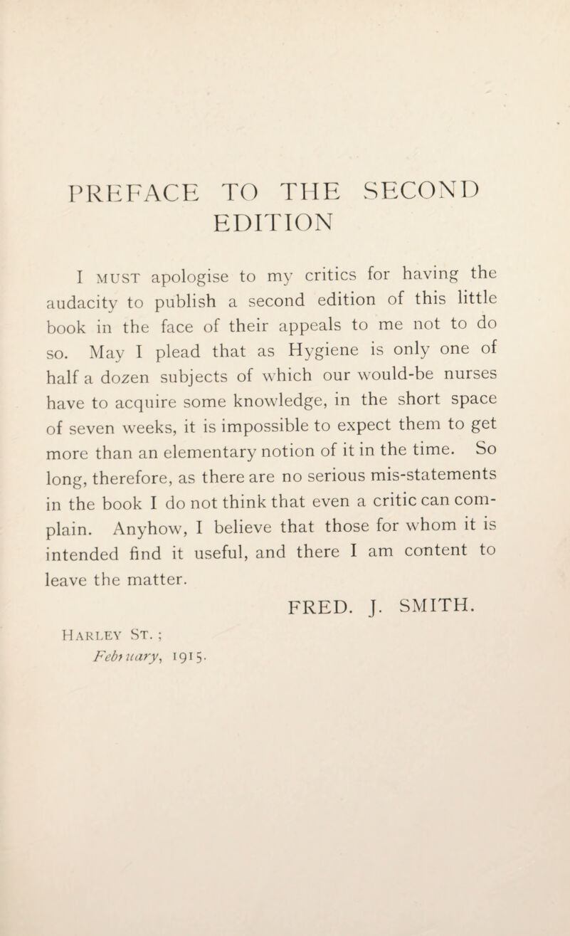 PREFACE TO THE SECOND EDITION I must apologise to my critics for having the audacity to publish a second edition of this little book in the face of their appeals to me not to do so. May I plead that as Hygiene is only one of half a dozen subjects of which our would-be nurses have to acquire some knowledge, in the short space of seven weeks, it is impossible to expect them to get more than an elementary notion of it in the time. So long, therefore, as there are no serious mis-statements in the book I do not think that even a critic can com¬ plain. Anyhow, I believe that those for whom it is intended find it useful, and there I am content to leave the matter. FRED. J. SMITH. Harley St. ; February, 1915.