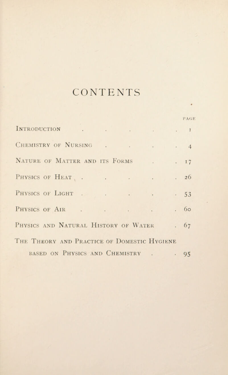 CONTENTS PAGE Introduction . . . . i Chemistry of Nursing . . . -4 Nature of Matter and its Forms . 17 Physics of Heat . . . . .26 Physics of Light . . . . -53 Physics of Air . . . . .60 Physics and Natural History of Water . 67 The Theory and Practice of Domestic Hygiene based on Physics and Chemistry . . 95