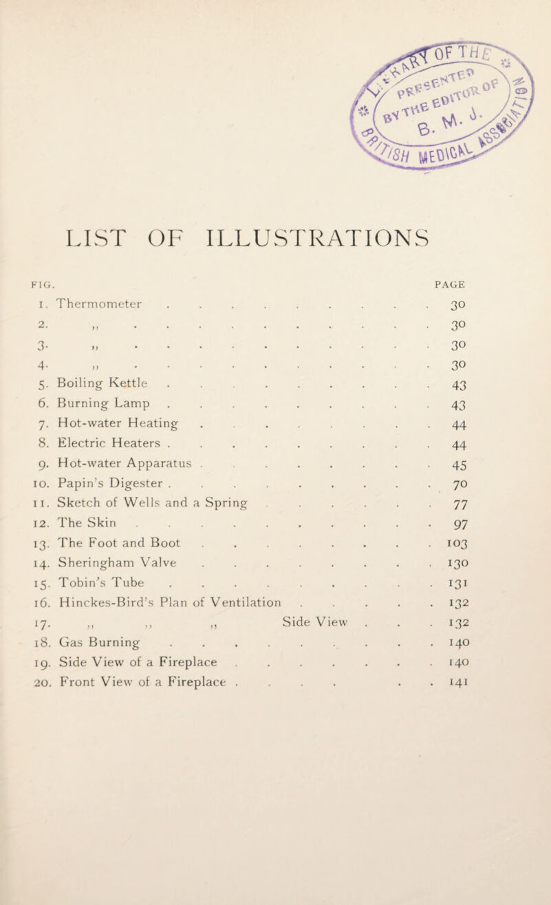 LIST OF ILLUSTRATIONS FIG. i. Thermometer 3- n ..... 4- >, ..... 5. Boiling Kettle .... 6. Burning Lamp .... 7. Hot-water Heating 8. Electric Heaters .... 9. Hot-water Apparatus . 10. Papin’s Digester .... 11. Sketch of Wells and a Spring 12. The Skin ..... 13. The Foot and Boot 14. Sheringham Valve 15. Tobin’s Tube .... 16. Hinckes-Bird’s Plan of Ventilation 17* >> >> >> 18. Gas Burning .... 19. Side View of a Fireplace 20. Front View of a Fireplace . Side View PAGE 30 30 30 30 43 43 • 44 44 45 70 77 • 97 . 103 • 130 • l3l . 132 • L32 . 140 140 . 141