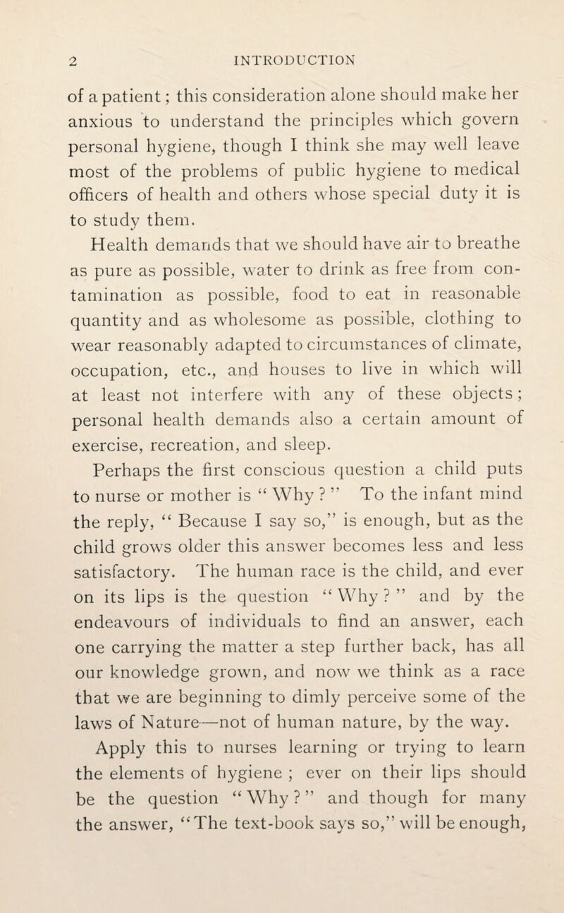 of a patient; this consideration alone should make her anxious to understand the principles which govern personal hygiene, though I think she may well leave most of the problems of public hygiene to medical officers of health and others whose special duty it is to study them. Health demands that we should have air to breathe as pure as possible, water to drink as free from con¬ tamination as possible, food to eat in reasonable quantity and as wholesome as possible, clothing to wear reasonably adapted to circumstances of climate, occupation, etc., and houses to live in which will at least not interfere with any of these objects; personal health demands also a certain amount of exercise, recreation, and sleep. Perhaps the first conscious question a child puts to nurse or mother is “ Why ? ” To the infant mind the reply, “ Because I say so,” is enough, but as the child grows older this answer becomes less and less satisfactory. The human race is the child, and ever on its lips is the question “ Why ? ” and by the endeavours of individuals to find an answer, each one carrying the matter a step further back, has all our knowledge growm, and now we think as a race that we are beginning to dimly perceive some of the laws of Nature—not of human nature, by the way. Apply this to nurses learning or trying to learn the elements of hygiene ; ever on their lips should be the question “ Why ? ” and though for many the answer, “The text-book says so,” will be enough,